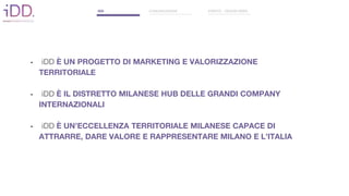 • iDD È UN PROGETTO DI MARKETING E VALORIZZAZIONE
TERRITORIALE
• iDD È IL DISTRETTO MILANESE HUB DELLE GRANDI COMPANY
INTERNAZIONALI
• iDD È UN’ECCELLENZA TERRITORIALE MILANESE CAPACE DI
ATTRARRE, DARE VALORE E RAPPRESENTARE MILANO E L’ITALIA
IDD COMUNICAZIONE EVENTO - DESIGN WEEK
 