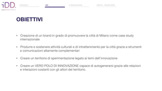 OBIETTIVI
▪ Creazione di un brand in grado di promuovere la città di Milano come case study
internazionale
▪ Produrre e sostenere attività culturali e di intrattenimento per la città grazie a strumenti
e comunicazioni altamente complementari
▪ Creare un territorio di sperimentazione legato ai temi dell’innovazione
▪ Creare un VERO POLO DI INNOVAZIONE capace di autogenerarsi grazie alle relazioni
e interazioni costanti con gli attori del territorio.
PREMESSA IDD COMUNICAZIONE EVENTO - DESIGN WEEK
 