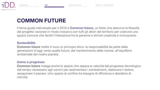 ll tema-guida individuato per il 2018 è Common future, un titolo che descrive la filosofia
del progetto: lavorare in modo inclusivo con tutti gli attori del territorio per costruire uno
spazio comune che faciliti l’interazione fra le persone e stimoli creatività e innovazione.
Sostenibilità
Common future mette in luce un principio etico: la responsabilità da parte delle
generazioni d'oggi verso quelle future; dal mantenimento delle risorse, all'equilibrio
ambientale del nostro pianeta.
Uomo e progresso
Common future indaga anche lo spazio che separa la velocità del progresso tecnologico
dal tempo necessario agli uomini per sedimentare i cambiamenti, elaborare il dolore,
assaporare il piacere. Uno spazio di confine tra bisogno di efficienza e desiderio di
intimità.
PREMESSA IDD COMUNICAZIONE EVENTO - DESIGN WEEK
COMMON FUTURE
 
