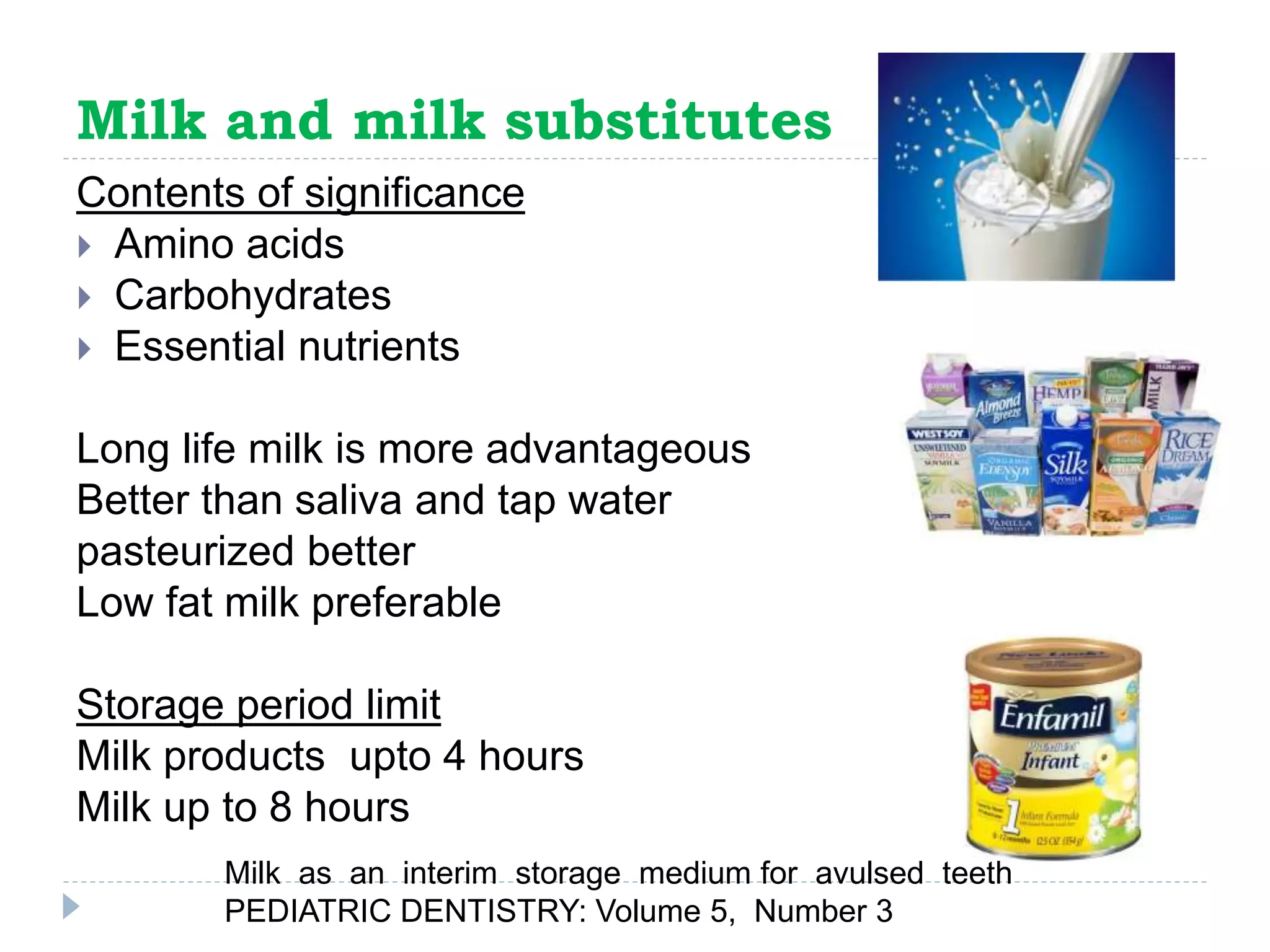 Milk and milk substitutes
Contents of significance
 Amino acids
 Carbohydrates
 Essential nutrients
Long life milk is more advantageous
Better than saliva and tap water
pasteurized better
Low fat milk preferable
Storage period limit
Milk products upto 4 hours
Milk up to 8 hours
Milk as an interim storage medium for avulsed teeth
PEDIATRIC DENTISTRY: Volume 5, Number 3
 