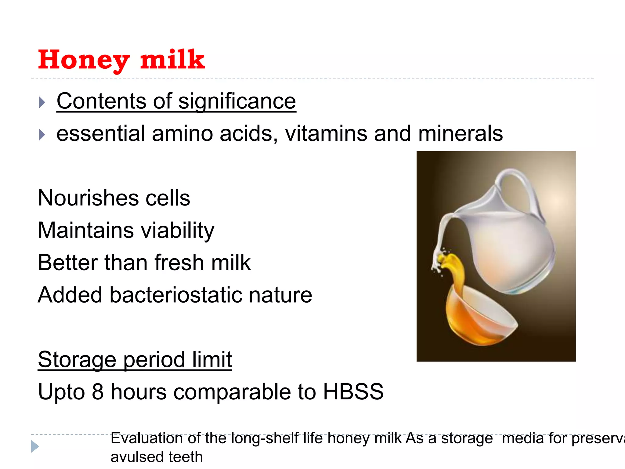 Honey milk
 Contents of significance
 essential amino acids, vitamins and minerals
Nourishes cells
Maintains viability
Better than fresh milk
Added bacteriostatic nature
Storage period limit
Upto 8 hours comparable to HBSS
Evaluation of the long-shelf life honey milk As a storage media for preserva
avulsed teeth
 