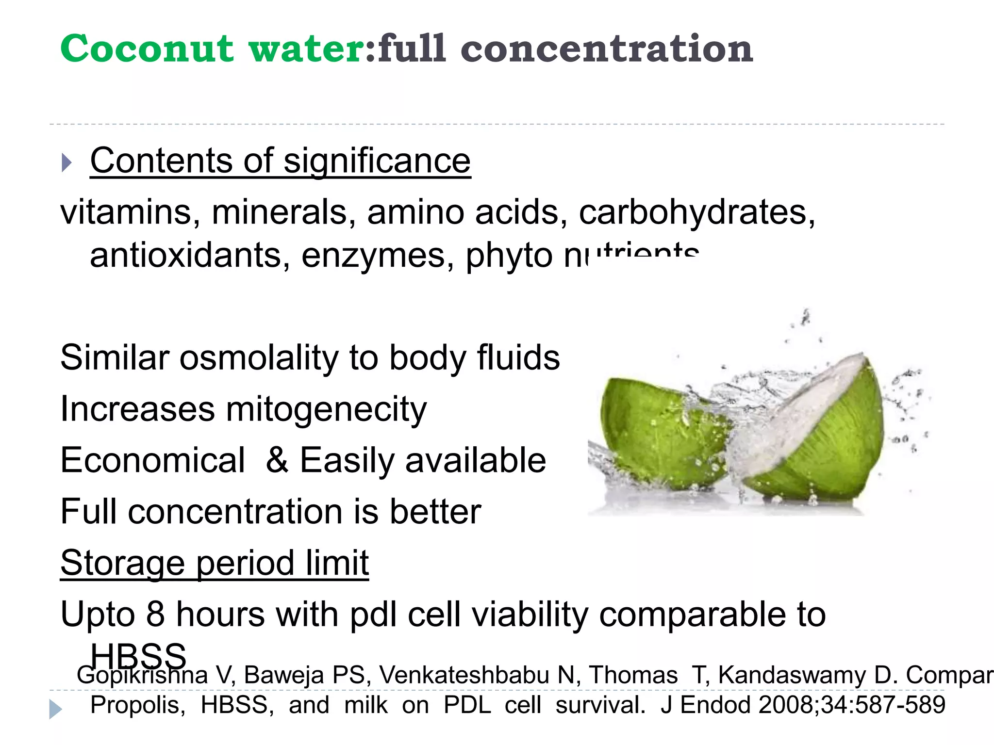 Coconut water:full concentration
 Contents of significance
vitamins, minerals, amino acids, carbohydrates,
antioxidants, enzymes, phyto nutrients
Similar osmolality to body fluids
Increases mitogenecity
Economical & Easily available
Full concentration is better
Storage period limit
Upto 8 hours with pdl cell viability comparable to
HBSSGopikrishna V, Baweja PS, Venkateshbabu N, Thomas T, Kandaswamy D. Compari
Propolis, HBSS, and milk on PDL cell survival. J Endod 2008;34:587-589
 