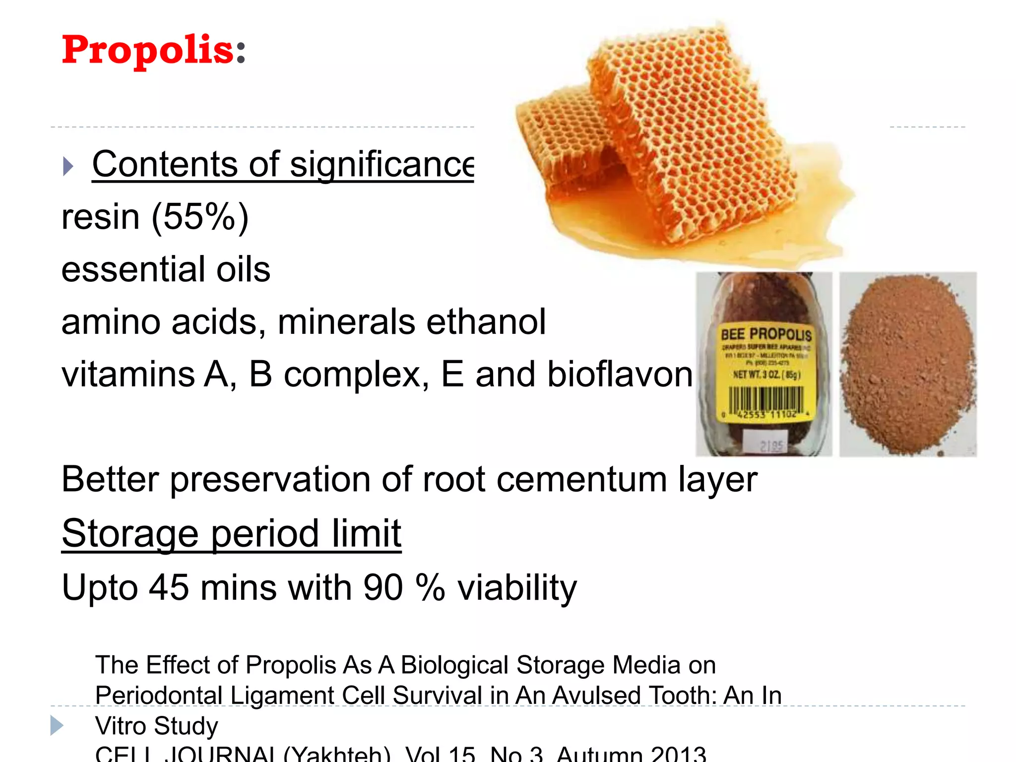 Propolis:
 Contents of significance
resin (55%)
essential oils
amino acids, minerals ethanol
vitamins A, B complex, E and bioflavonoid
Better preservation of root cementum layer
Storage period limit
Upto 45 mins with 90 % viability
The Effect of Propolis As A Biological Storage Media on
Periodontal Ligament Cell Survival in An Avulsed Tooth: An In
Vitro Study
 