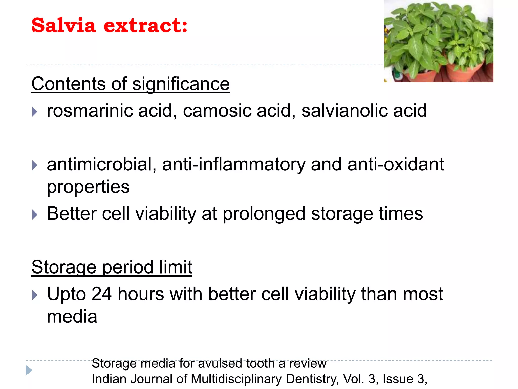 Salvia extract:
Contents of significance
 rosmarinic acid, camosic acid, salvianolic acid
 antimicrobial, anti-inflammatory and anti-oxidant
properties
 Better cell viability at prolonged storage times
Storage period limit
 Upto 24 hours with better cell viability than most
media
Storage media for avulsed tooth a review
Indian Journal of Multidisciplinary Dentistry, Vol. 3, Issue 3,
 