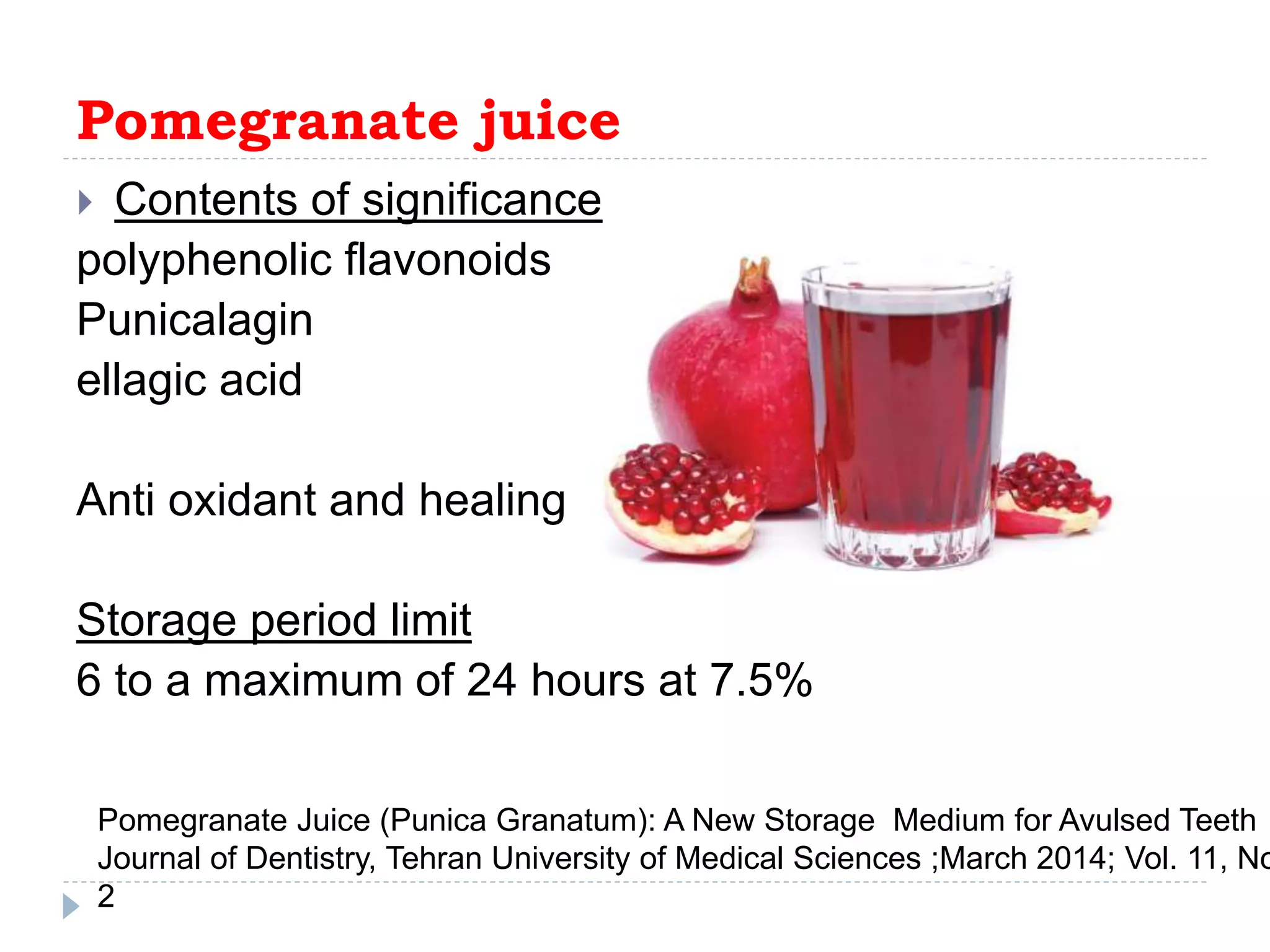 Pomegranate juice
 Contents of significance
polyphenolic flavonoids
Punicalagin
ellagic acid
Anti oxidant and healing
Storage period limit
6 to a maximum of 24 hours at 7.5%
Pomegranate Juice (Punica Granatum): A New Storage Medium for Avulsed Teeth
Journal of Dentistry, Tehran University of Medical Sciences ;March 2014; Vol. 11, No
2
 