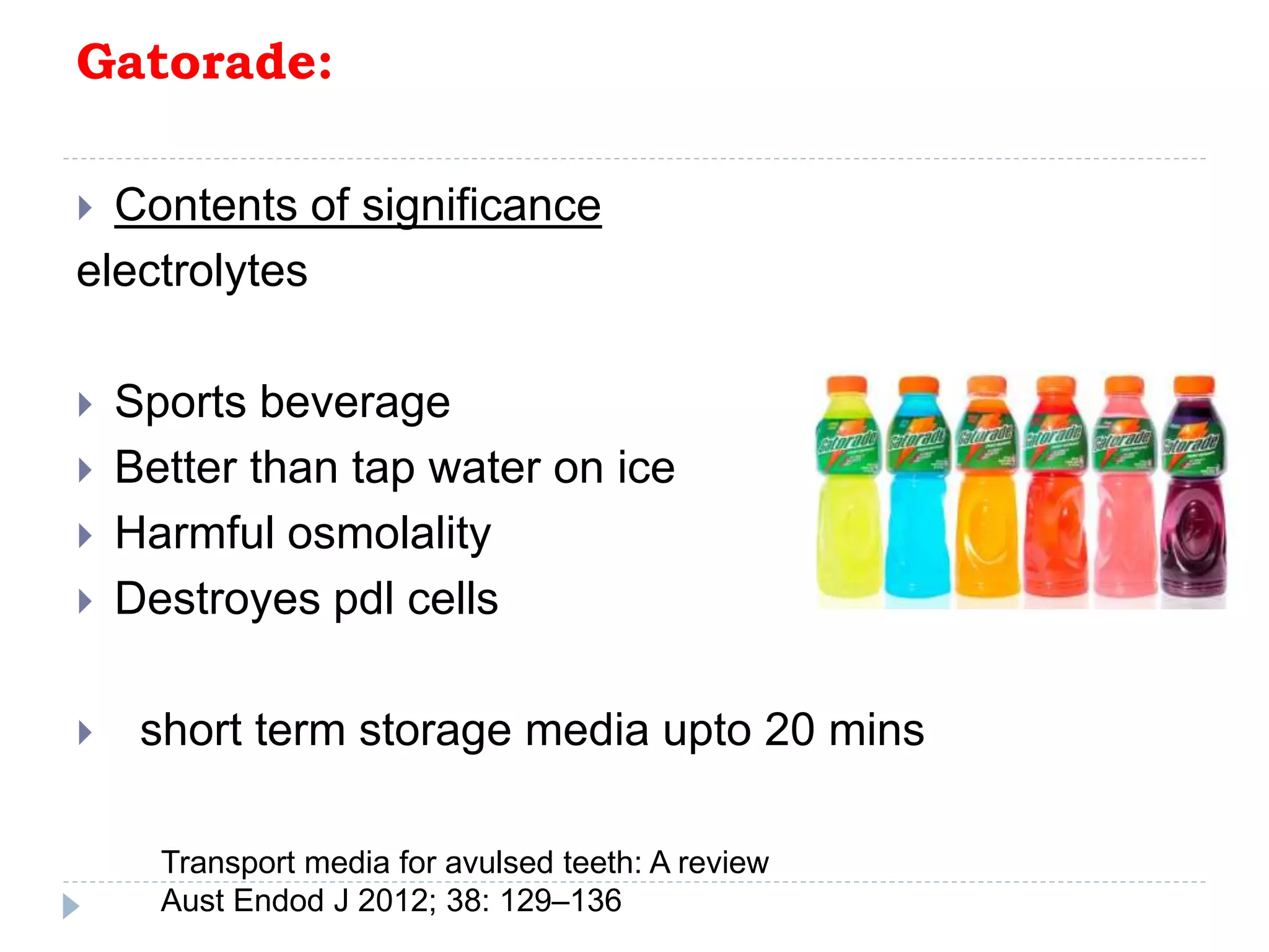 Gatorade:
 Contents of significance
electrolytes
 Sports beverage
 Better than tap water on ice
 Harmful osmolality
 Destroyes pdl cells
 short term storage media upto 20 mins
Transport media for avulsed teeth: A review
Aust Endod J 2012; 38: 129–136
 
