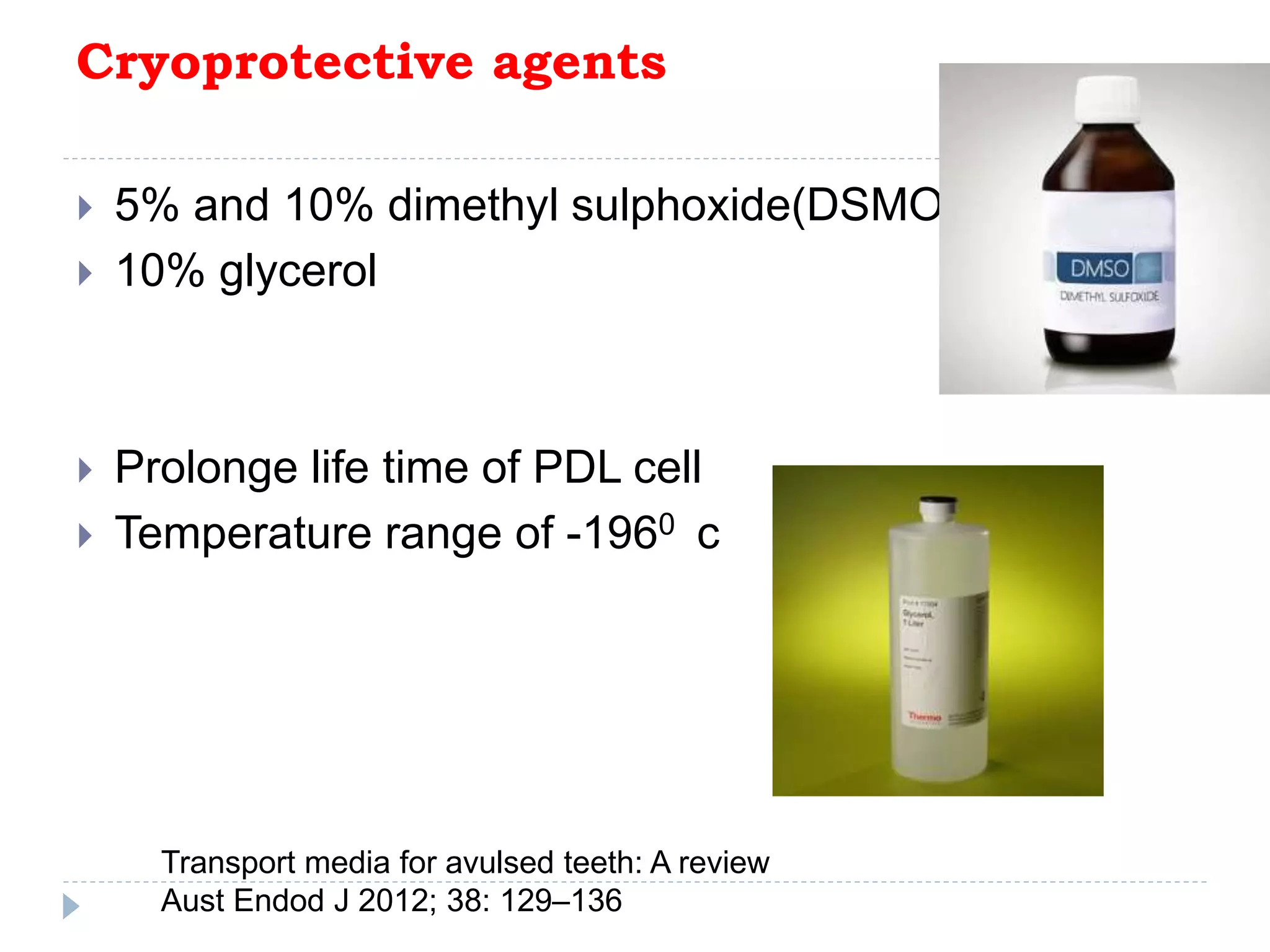 Cryoprotective agents
 5% and 10% dimethyl sulphoxide(DSMO)
 10% glycerol
 Prolonge life time of PDL cell
 Temperature range of -1960 c
Transport media for avulsed teeth: A review
Aust Endod J 2012; 38: 129–136
 