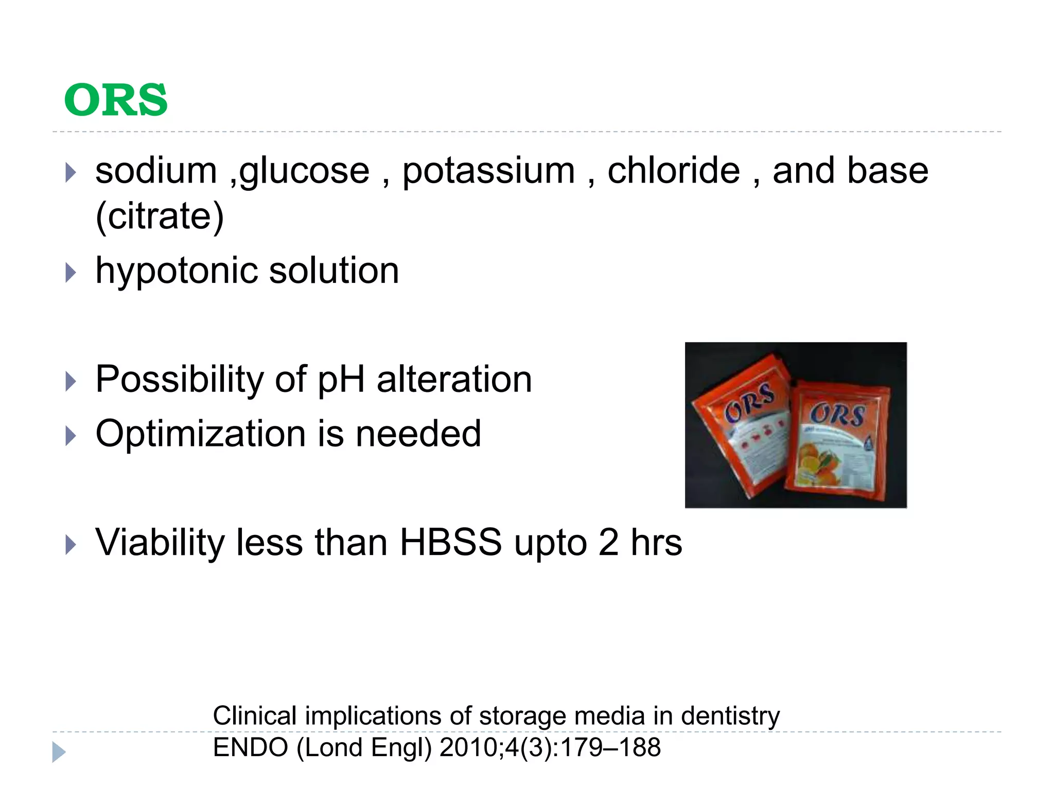 ORS
 sodium ,glucose , potassium , chloride , and base
(citrate)
 hypotonic solution
 Possibility of pH alteration
 Optimization is needed
 Viability less than HBSS upto 2 hrs
Clinical implications of storage media in dentistry
ENDO (Lond Engl) 2010;4(3):179–188
 