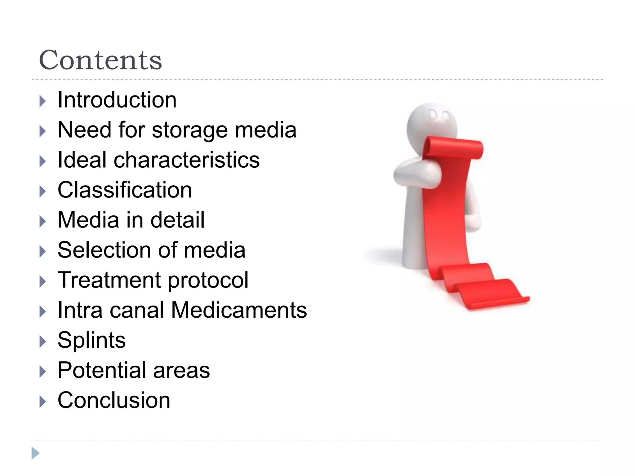 Contents
 Introduction
 Need for storage media
 Ideal characteristics
 Classification
 Media in detail
 Selection of media
 Treatment protocol
 Intra canal Medicaments
 Splints
 Potential areas
 Conclusion
 