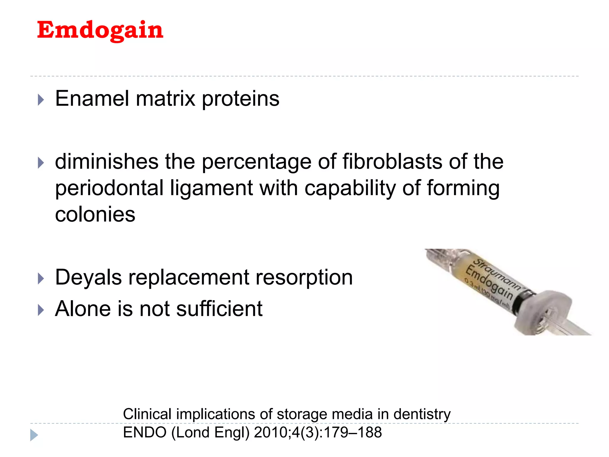 Emdogain
 Enamel matrix proteins
 diminishes the percentage of fibroblasts of the
periodontal ligament with capability of forming
colonies
 Deyals replacement resorption
 Alone is not sufficient
Clinical implications of storage media in dentistry
ENDO (Lond Engl) 2010;4(3):179–188
 