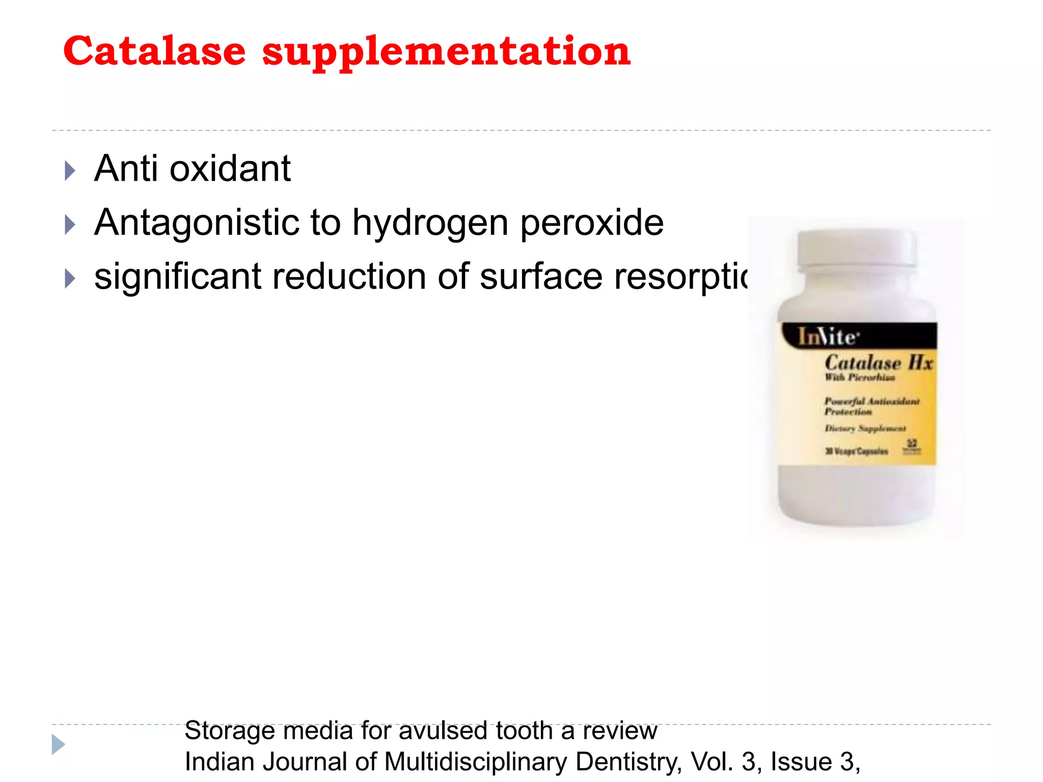Catalase supplementation
 Anti oxidant
 Antagonistic to hydrogen peroxide
 significant reduction of surface resorption
Storage media for avulsed tooth a review
Indian Journal of Multidisciplinary Dentistry, Vol. 3, Issue 3,
 
