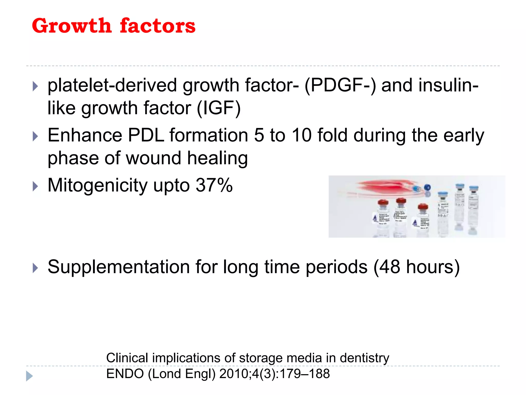 Growth factors
 platelet-derived growth factor- (PDGF-) and insulin-
like growth factor (IGF)
 Enhance PDL formation 5 to 10 fold during the early
phase of wound healing
 Mitogenicity upto 37%
 Supplementation for long time periods (48 hours)
Clinical implications of storage media in dentistry
ENDO (Lond Engl) 2010;4(3):179–188
 