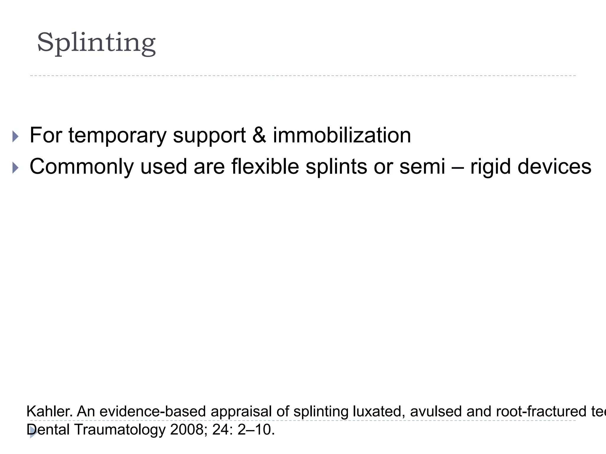 Splinting
 For temporary support & immobilization
 Commonly used are flexible splints or semi – rigid devices
Kahler. An evidence-based appraisal of splinting luxated, avulsed and root-fractured tee
Dental Traumatology 2008; 24: 2–10.
 