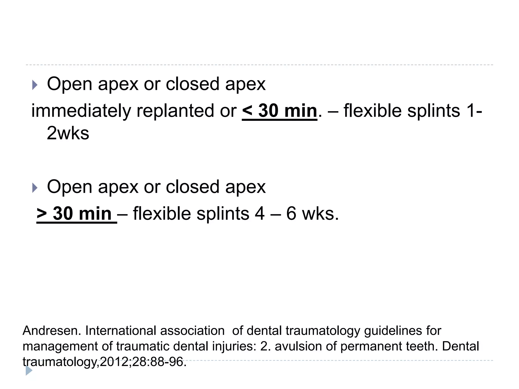  Open apex or closed apex
immediately replanted or < 30 min. – flexible splints 1-
2wks
 Open apex or closed apex
> 30 min – flexible splints 4 – 6 wks.
Andresen. International association of dental traumatology guidelines for
management of traumatic dental injuries: 2. avulsion of permanent teeth. Dental
traumatology,2012;28:88-96.
 