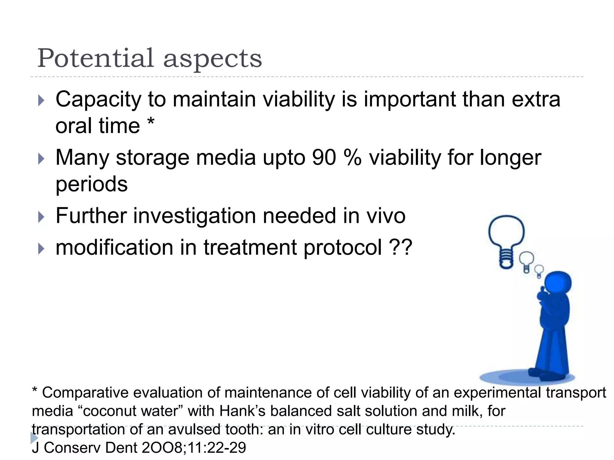 Potential aspects
 Capacity to maintain viability is important than extra
oral time *
 Many storage media upto 90 % viability for longer
periods
 Further investigation needed in vivo
 modification in treatment protocol ??
* Comparative evaluation of maintenance of cell viability of an experimental transport
media “coconut water” with Hank’s balanced salt solution and milk, for
transportation of an avulsed tooth: an in vitro cell culture study.
J Conserv Dent 2OO8;11:22-29
 