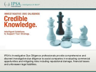 IPSA‘s Investigative Due Diligence professionals provide comprehensive and
discreet investigative due diligence to assist companies in evaluating commercial
opportunities and mitigating risks including reputational damage, financial losses
and unforeseen legal liabilities.

 