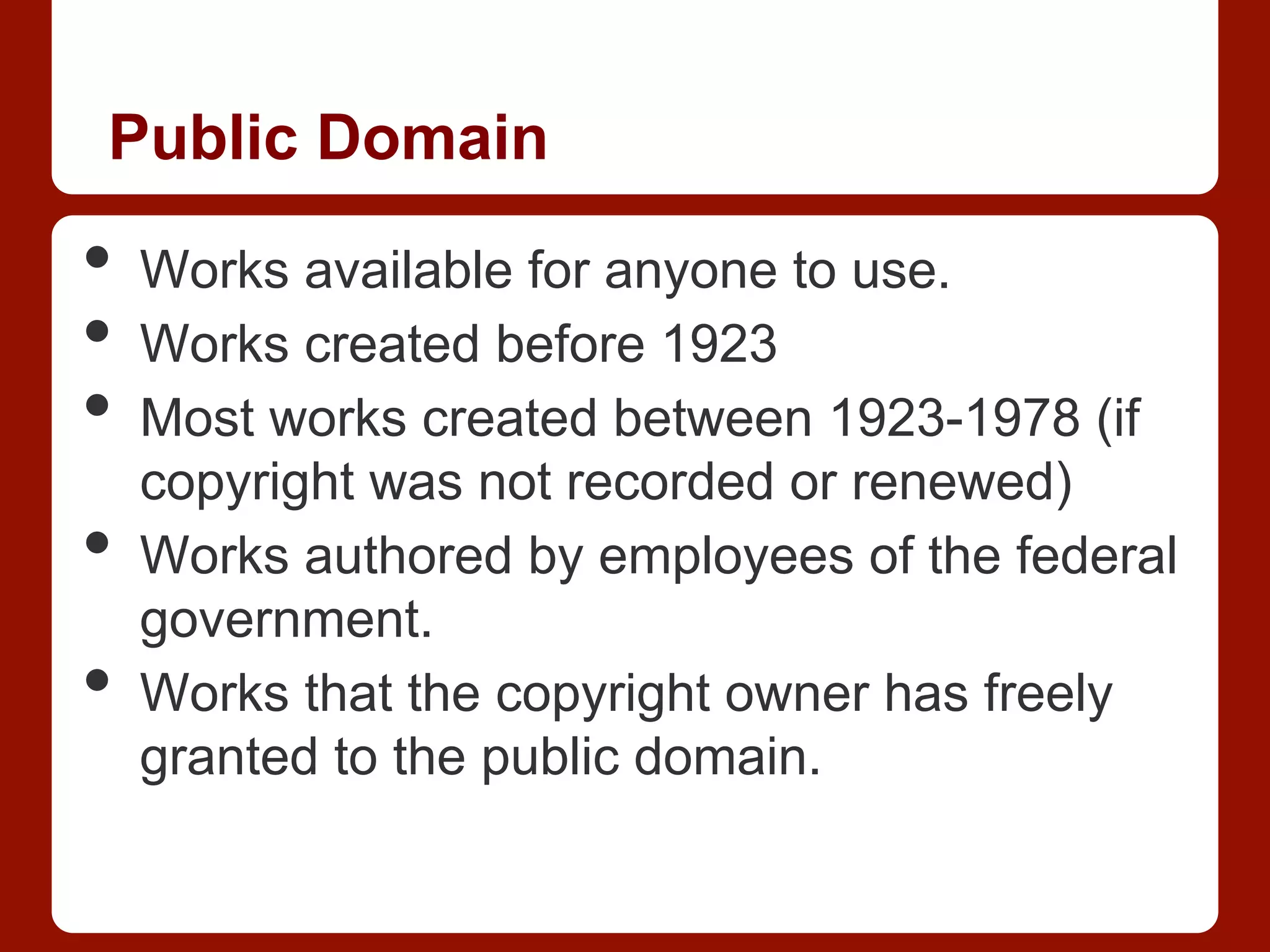 Public Domain
•  Works available for anyone to use.
•  Works created before 1923
•  Most works created between 1923-1978 (if
copyright was not recorded or renewed)
•  Works authored by employees of the federal
government.
•  Works that the copyright owner has freely
granted to the public domain.
 