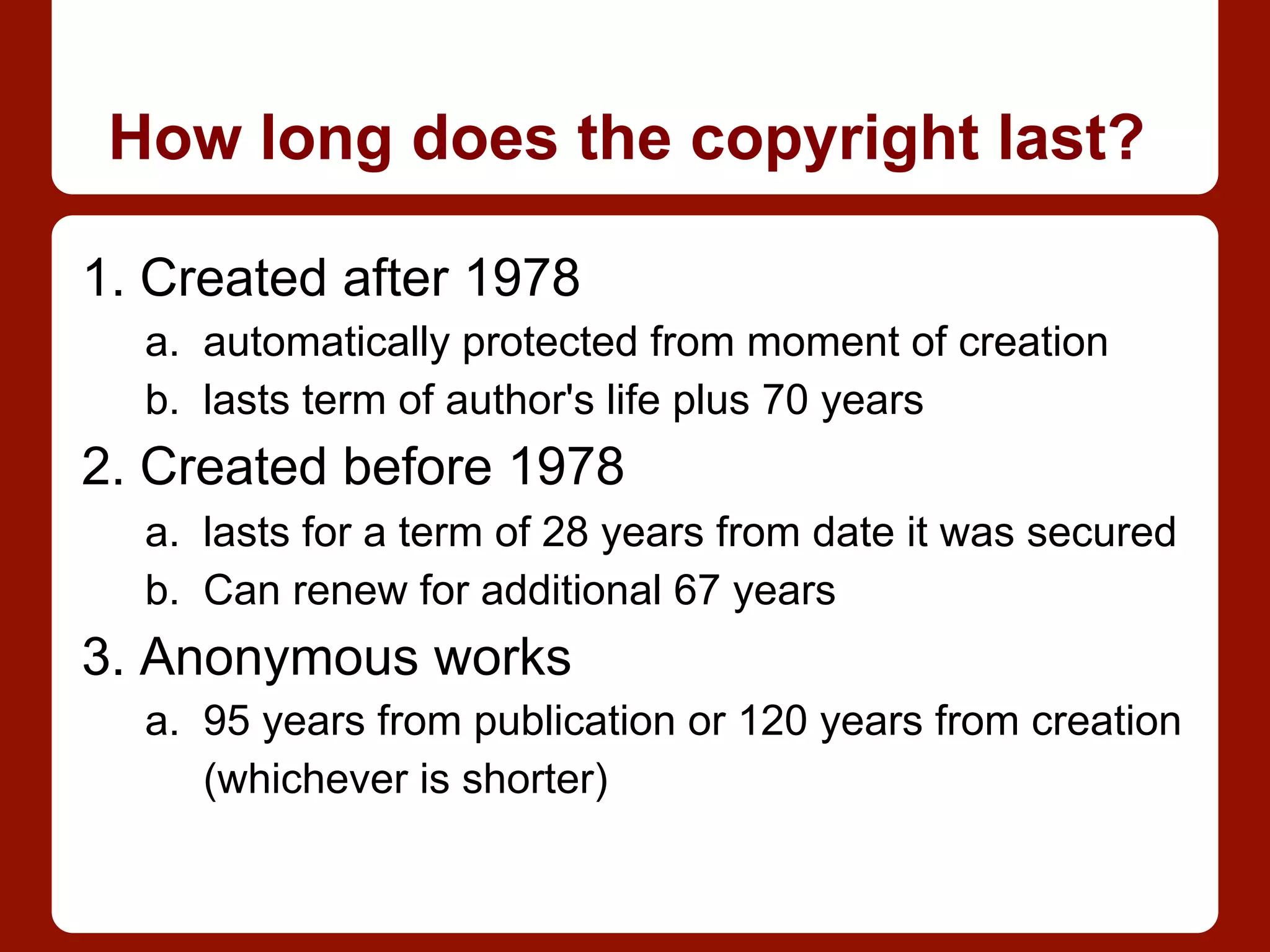 How long does the copyright last?
1. Created after 1978
a.  automatically protected from moment of creation
b.  lasts term of author's life plus 70 years
2. Created before 1978
a.  lasts for a term of 28 years from date it was secured
b.  Can renew for additional 67 years
3. Anonymous works
a.  95 years from publication or 120 years from creation
(whichever is shorter)
 