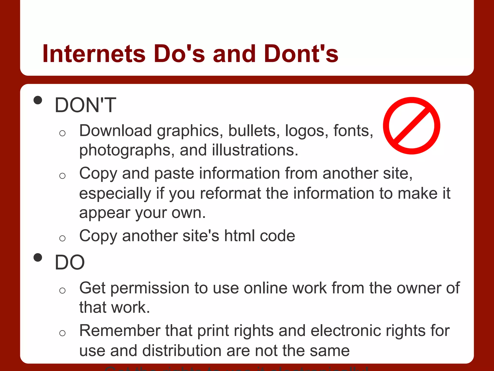 Internets Do's and Dont's
•  DON'T
o  Download graphics, bullets, logos, fonts,
photographs, and illustrations.
o  Copy and paste information from another site,
especially if you reformat the information to make it
appear your own.
o  Copy another site's html code
•  DO
o  Get permission to use online work from the owner of
that work.
o  Remember that print rights and electronic rights for
use and distribution are not the same
 