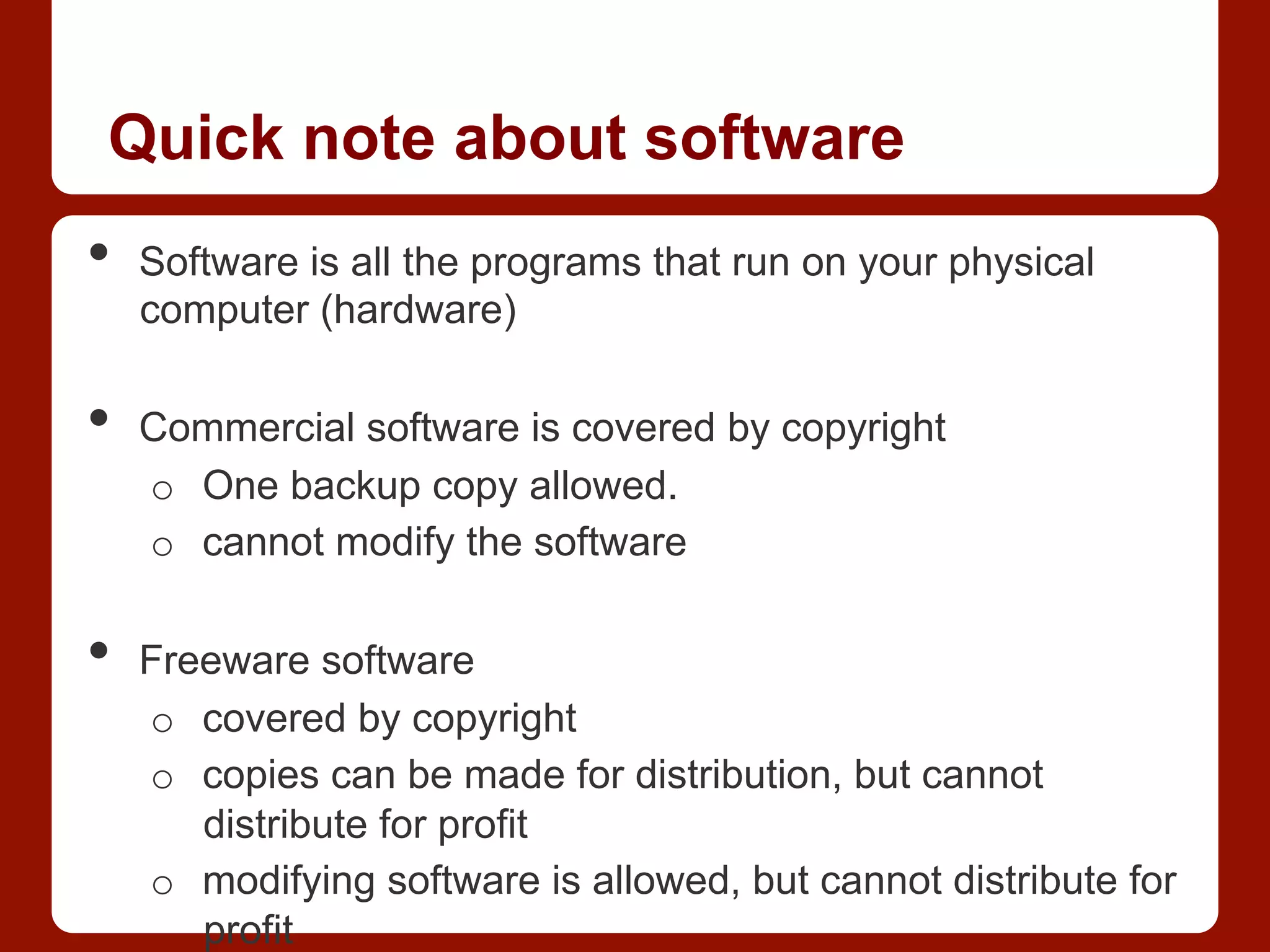 Quick note about software
•  Software is all the programs that run on your physical
computer (hardware)
•  Commercial software is covered by copyright
o  One backup copy allowed.
o  cannot modify the software
•  Freeware software
o  covered by copyright
o  copies can be made for distribution, but cannot
distribute for profit
o  modifying software is allowed, but cannot distribute for
profit
 