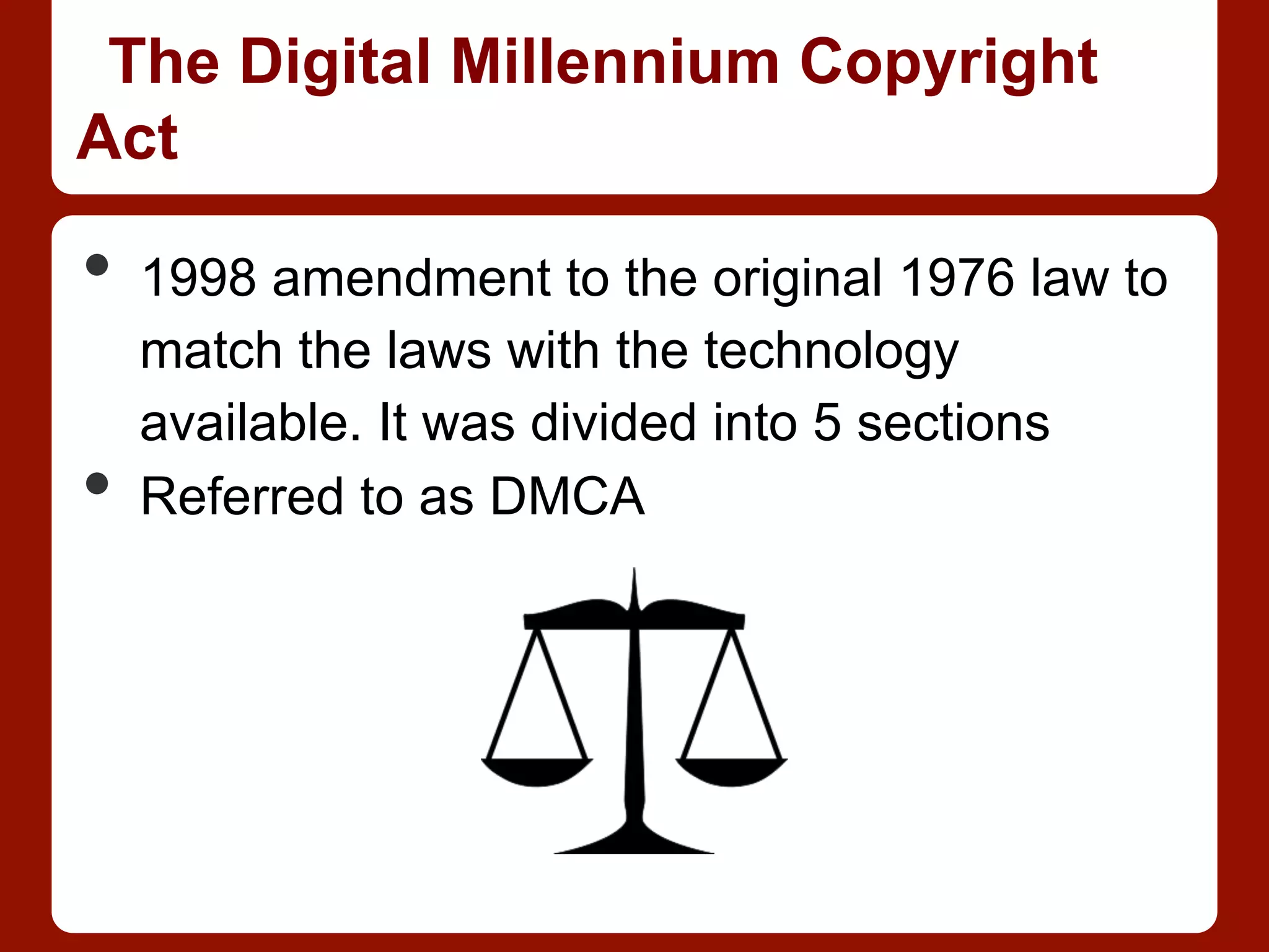 The Digital Millennium Copyright
Act
•  1998 amendment to the original 1976 law to
match the laws with the technology
available. It was divided into 5 sections
•  Referred to as DMCA
 