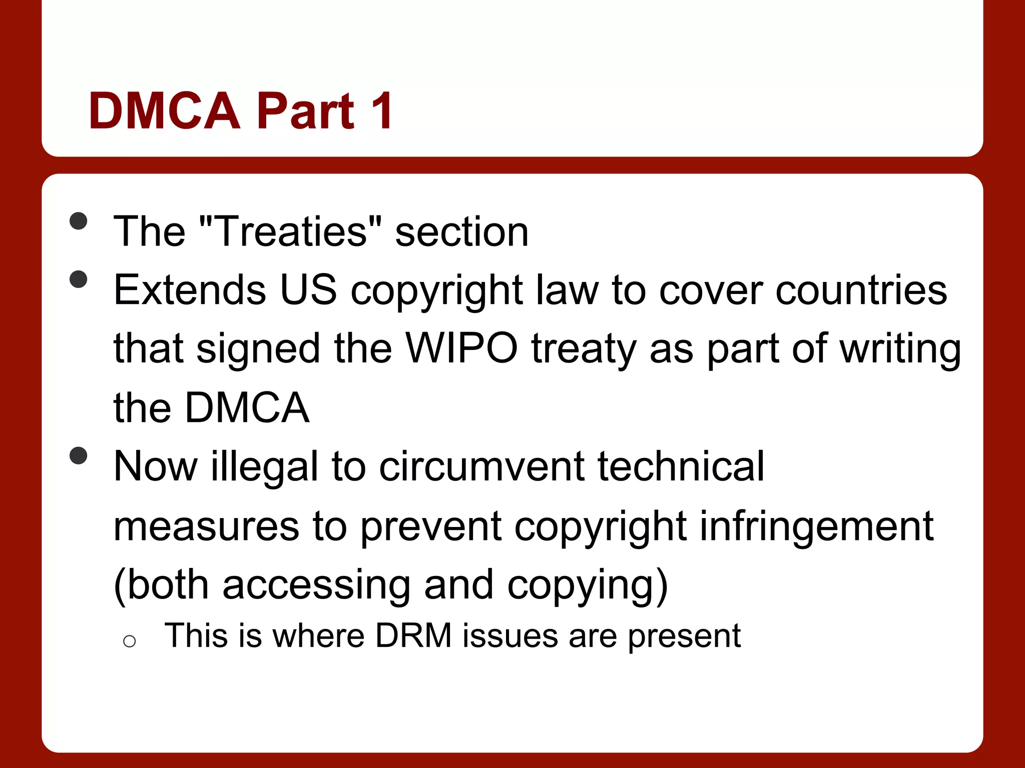 DMCA Part 1
•  The "Treaties" section
•  Extends US copyright law to cover countries
that signed the WIPO treaty as part of writing
the DMCA
•  Now illegal to circumvent technical
measures to prevent copyright infringement
(both accessing and copying)
o  This is where DRM issues are present
 