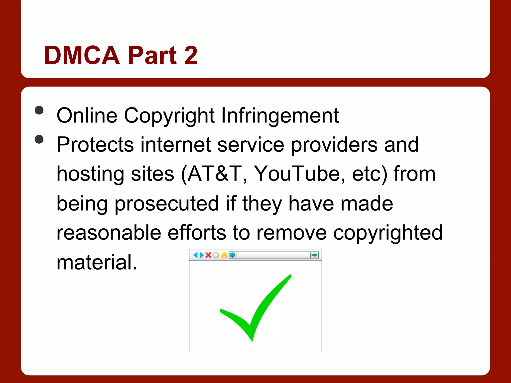 DMCA Part 2
•  Online Copyright Infringement
•  Protects internet service providers and
hosting sites (AT&T, YouTube, etc) from
being prosecuted if they have made
reasonable efforts to remove copyrighted
material.
 