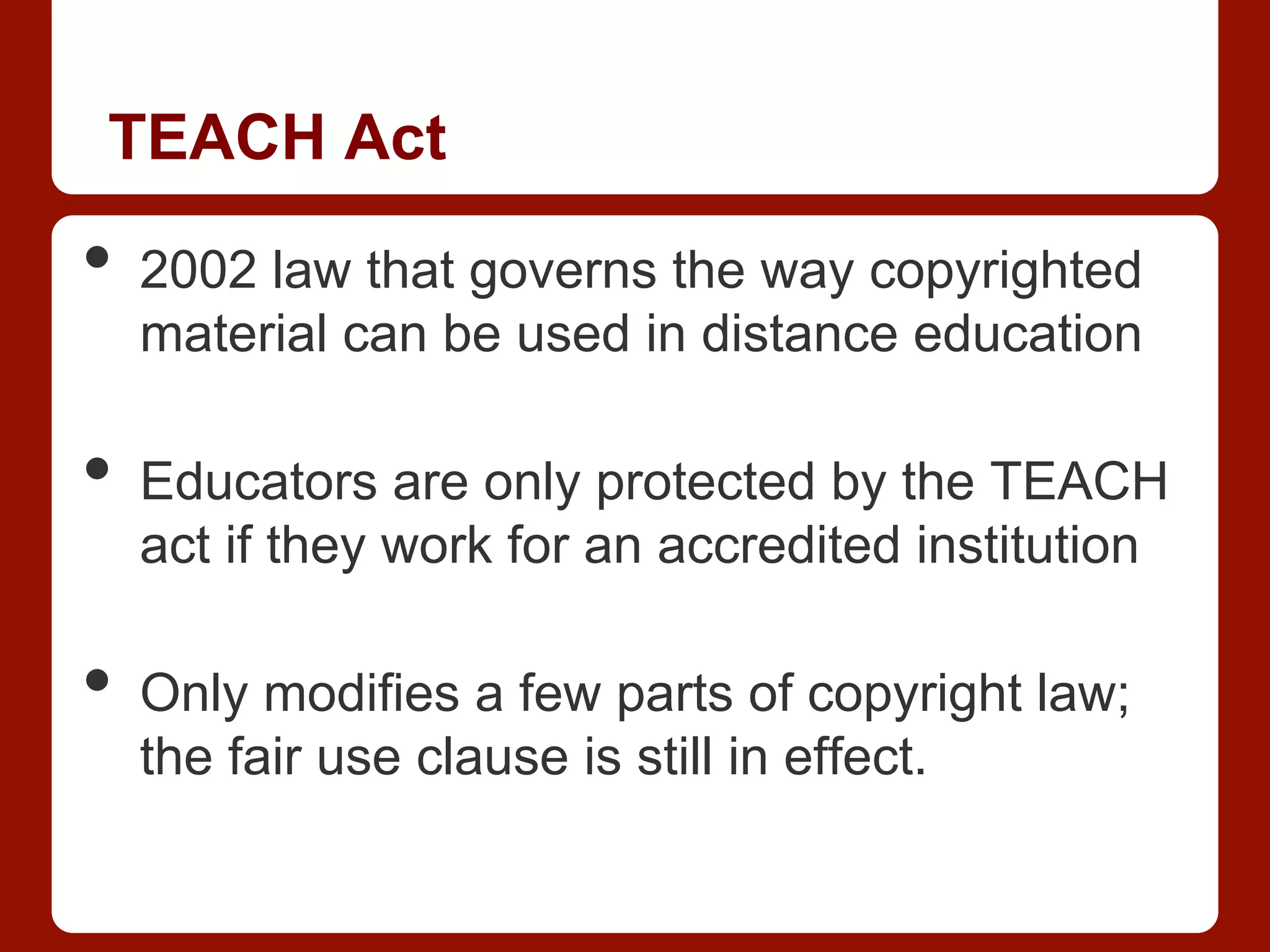 TEACH Act
•  2002 law that governs the way copyrighted
material can be used in distance education
•  Educators are only protected by the TEACH
act if they work for an accredited institution
•  Only modifies a few parts of copyright law;
the fair use clause is still in effect.
 