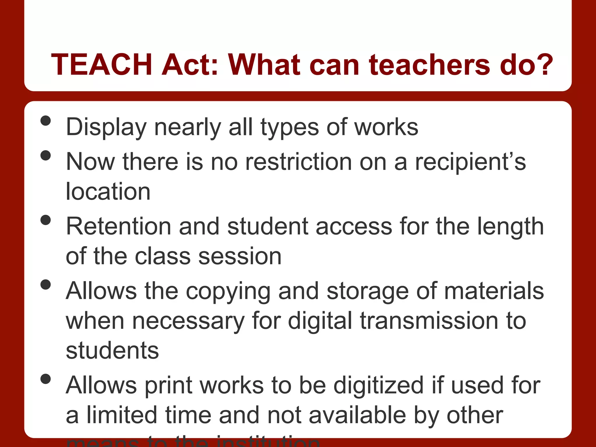 TEACH Act: What can teachers do?
•  Display nearly all types of works
•  Now there is no restriction on a recipient’s
location
•  Retention and student access for the length
of the class session
•  Allows the copying and storage of materials
when necessary for digital transmission to
students
•  Allows print works to be digitized if used for
a limited time and not available by other
 