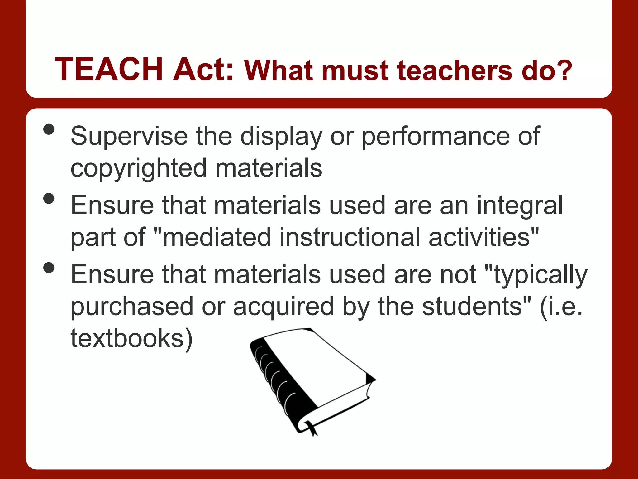 TEACH Act: What must teachers do?
•  Supervise the display or performance of
copyrighted materials
•  Ensure that materials used are an integral
part of "mediated instructional activities"
•  Ensure that materials used are not "typically
purchased or acquired by the students" (i.e.
textbooks)
 