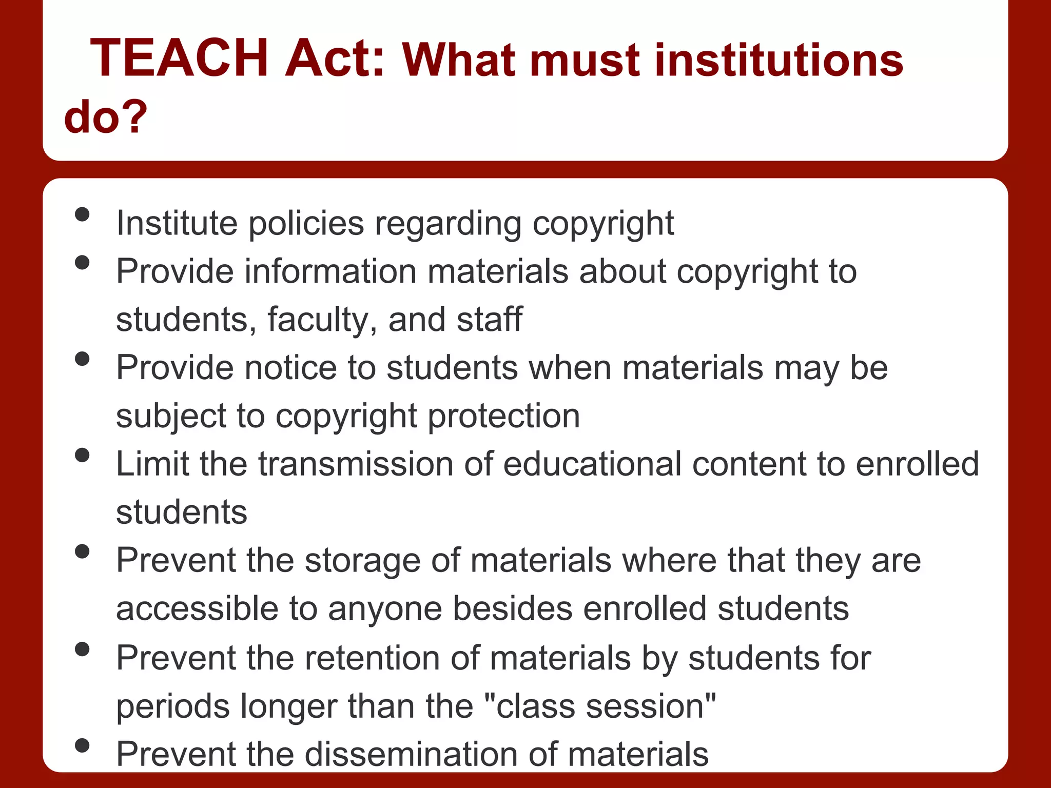 TEACH Act: What must institutions
do?
•  Institute policies regarding copyright
•  Provide information materials about copyright to
students, faculty, and staff
•  Provide notice to students when materials may be
subject to copyright protection
•  Limit the transmission of educational content to enrolled
students
•  Prevent the storage of materials where that they are
accessible to anyone besides enrolled students
•  Prevent the retention of materials by students for
periods longer than the "class session"
•  Prevent the dissemination of materials
 