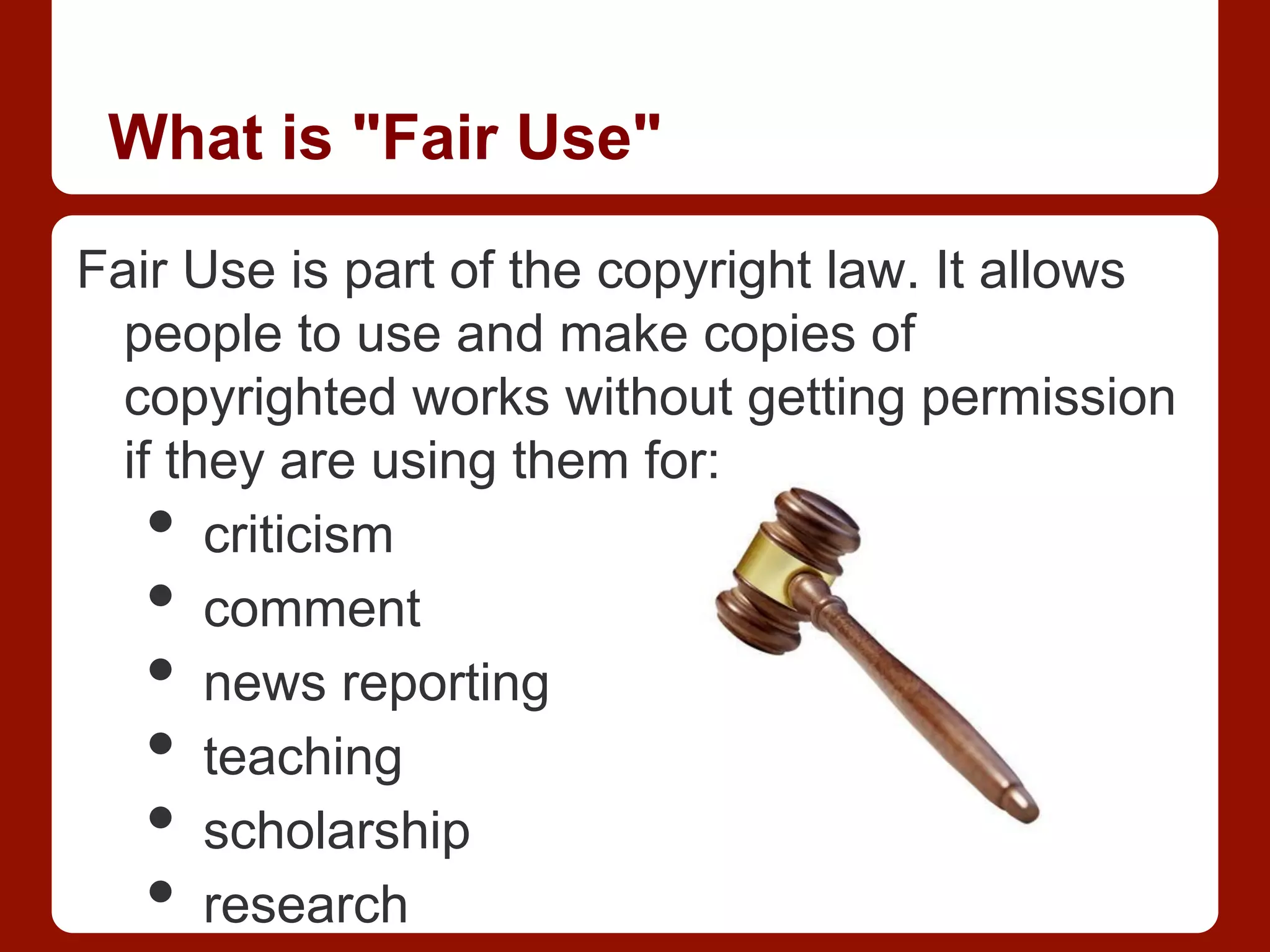 What is "Fair Use"
Fair Use is part of the copyright law. It allows
people to use and make copies of
copyrighted works without getting permission
if they are using them for:
•  criticism
•  comment
•  news reporting
•  teaching
•  scholarship
•  research
 