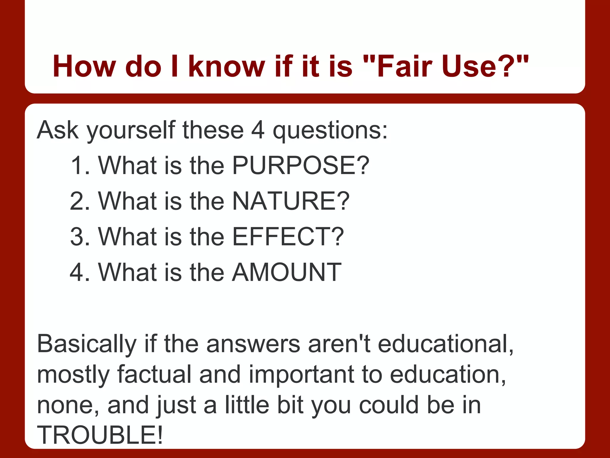 How do I know if it is "Fair Use?"
Ask yourself these 4 questions:
1. What is the PURPOSE?
2. What is the NATURE?
3. What is the EFFECT?
4. What is the AMOUNT
Basically if the answers aren't educational,
mostly factual and important to education,
none, and just a little bit you could be in
TROUBLE!
 