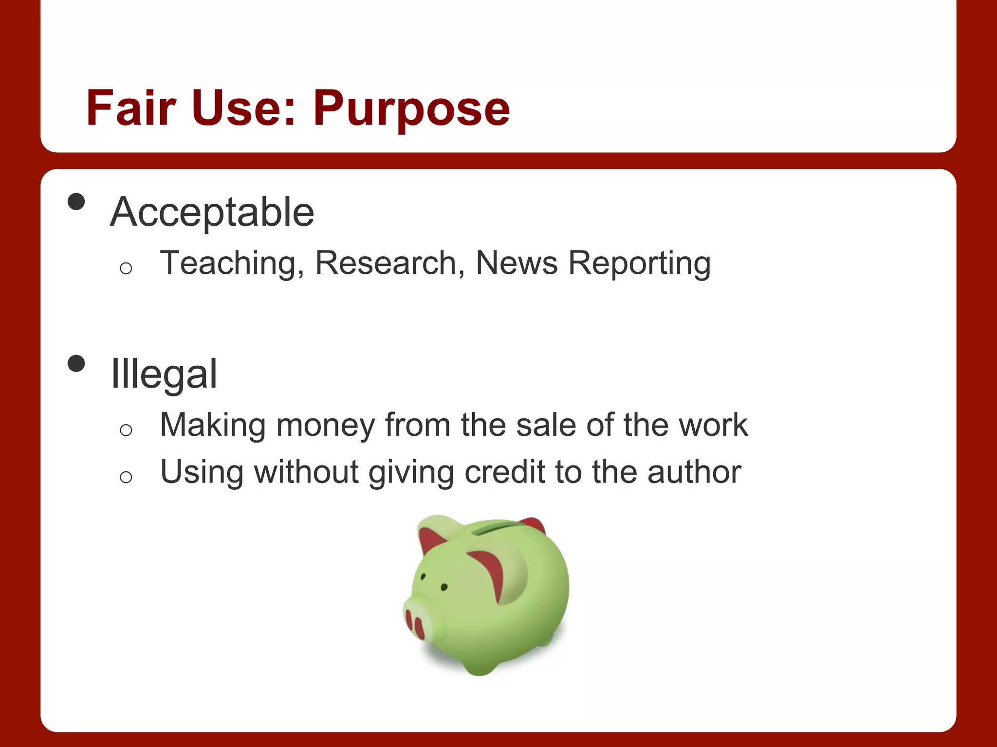 Fair Use: Purpose
•  Acceptable
o  Teaching, Research, News Reporting
•  Illegal
o  Making money from the sale of the work
o  Using without giving credit to the author
 