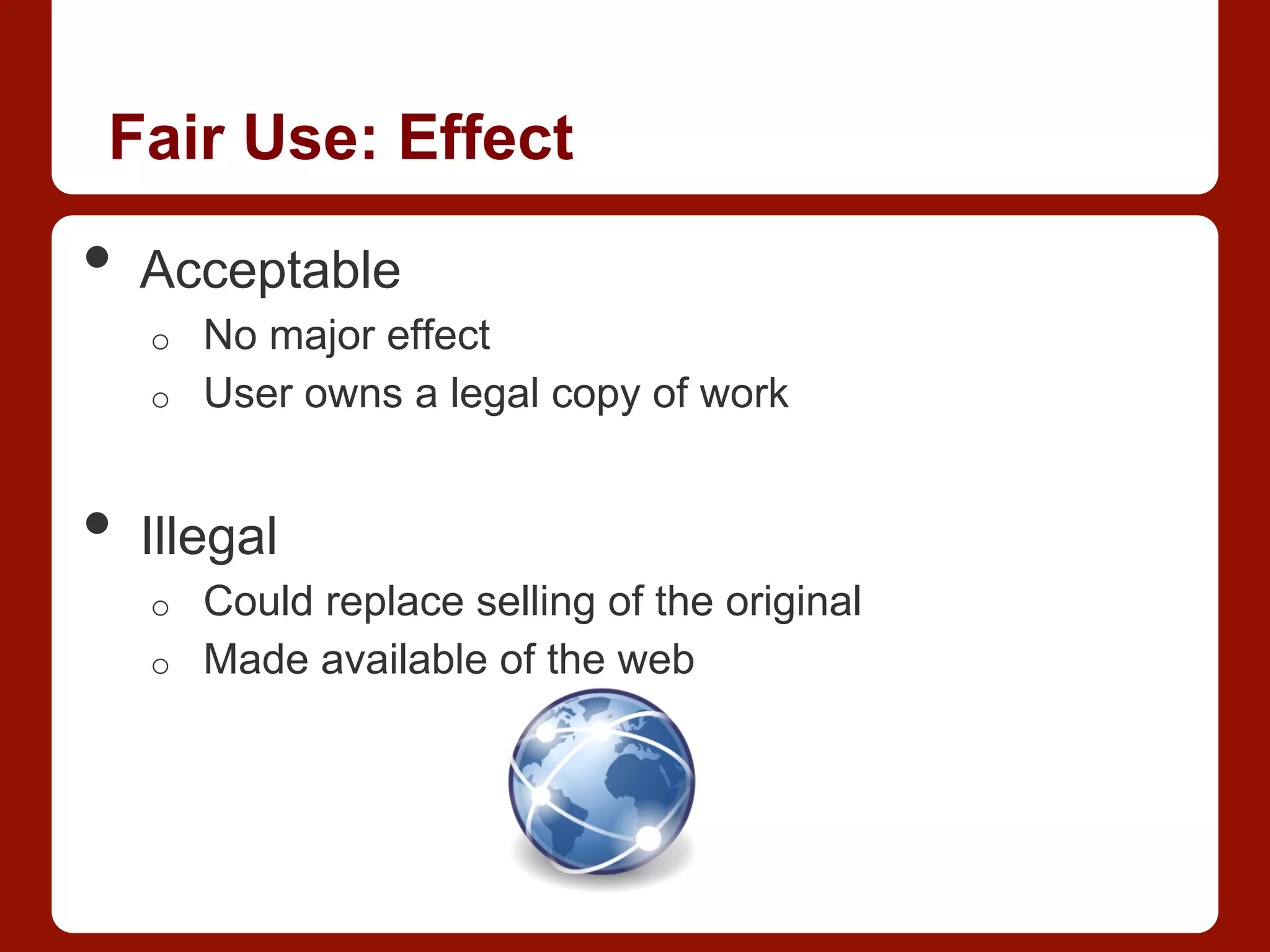 Fair Use: Effect
•  Acceptable
o  No major effect
o  User owns a legal copy of work
•  Illegal
o  Could replace selling of the original
o  Made available of the web
 