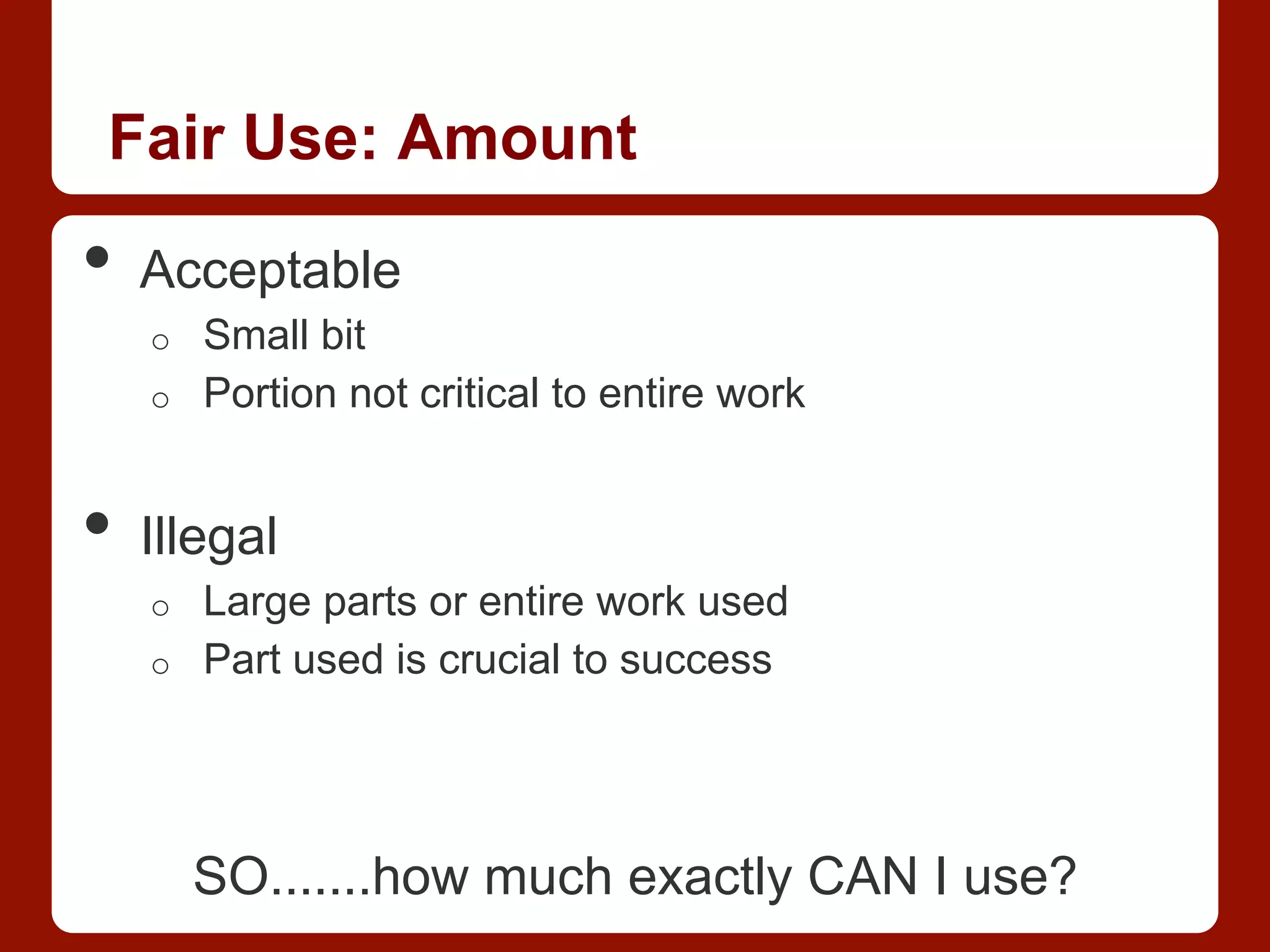 Fair Use: Amount
•  Acceptable
o  Small bit
o  Portion not critical to entire work
•  Illegal
o  Large parts or entire work used
o  Part used is crucial to success
SO.......how much exactly CAN I use?
 
