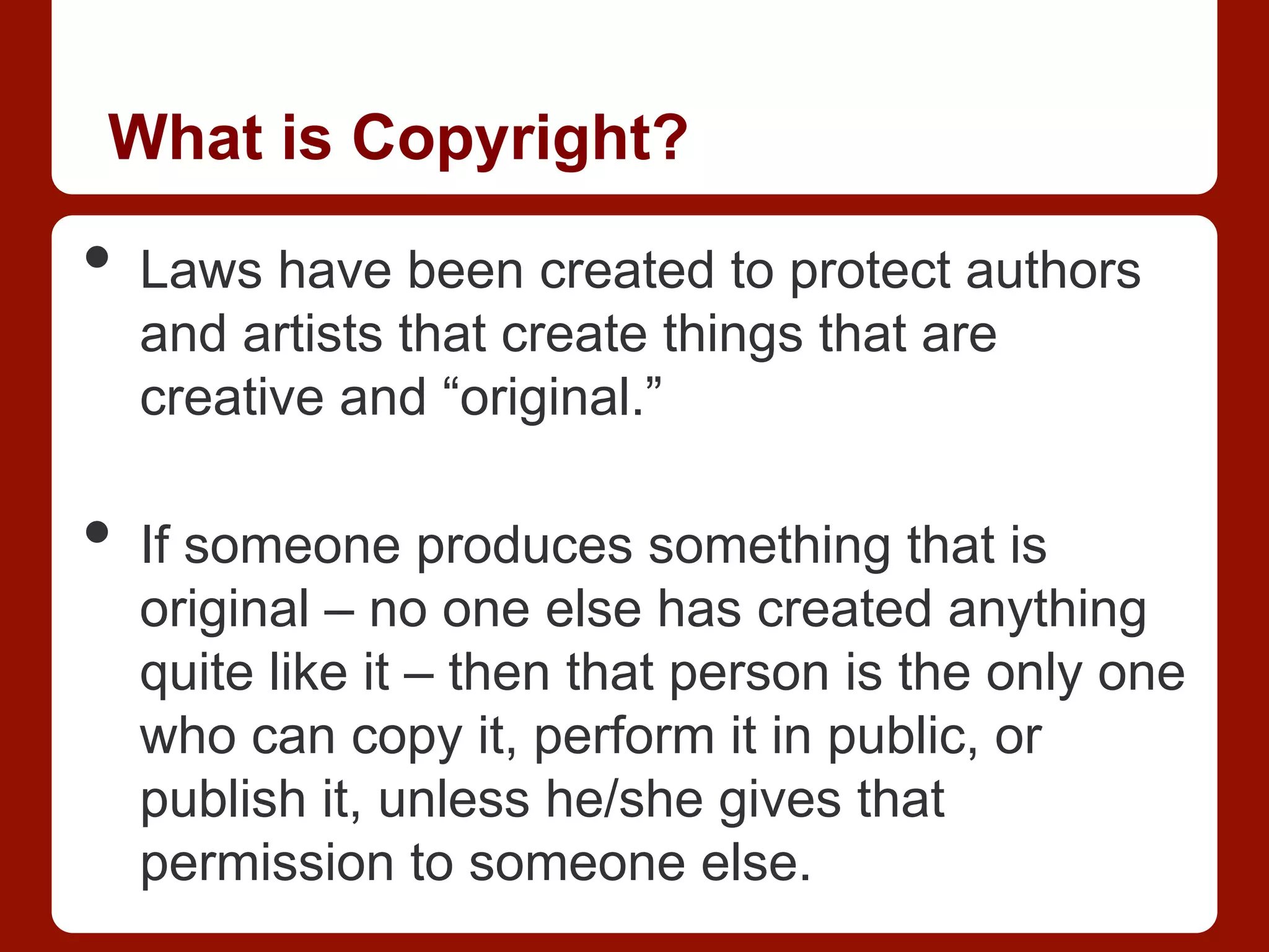 What is Copyright?
•  Laws have been created to protect authors
and artists that create things that are
creative and “original.”
•  If someone produces something that is
original – no one else has created anything
quite like it – then that person is the only one
who can copy it, perform it in public, or
publish it, unless he/she gives that
permission to someone else.
 