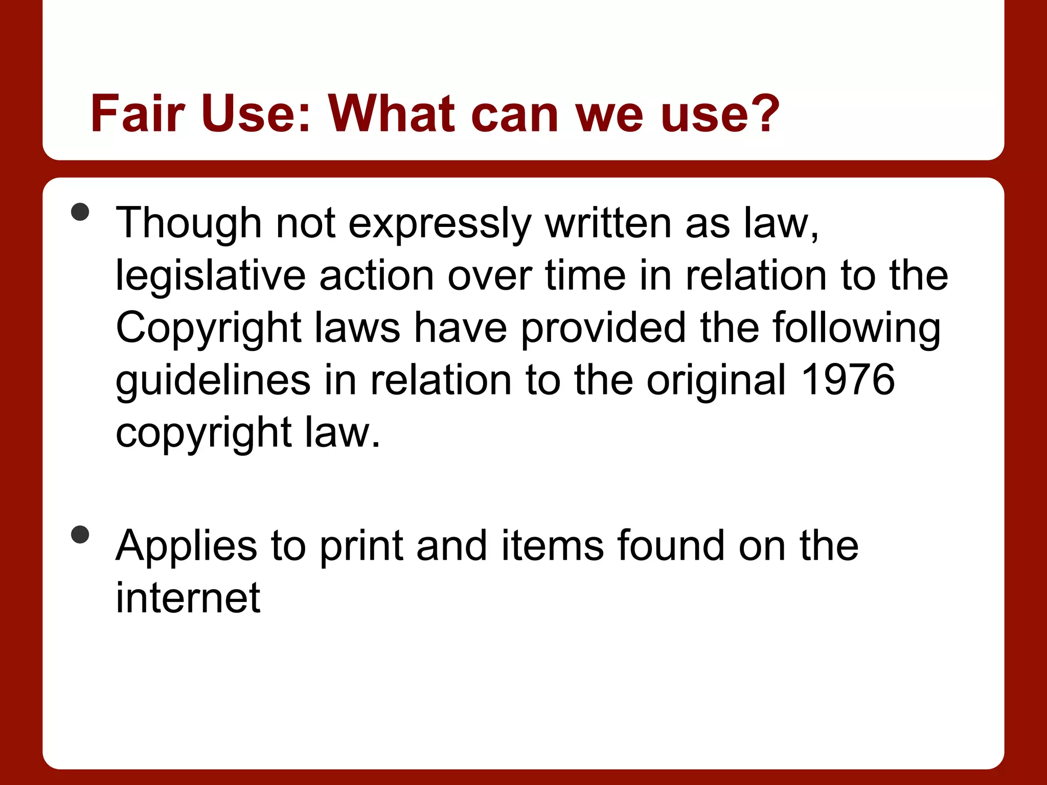 Fair Use: What can we use?
•  Though not expressly written as law,
legislative action over time in relation to the
Copyright laws have provided the following
guidelines in relation to the original 1976
copyright law.
•  Applies to print and items found on the
internet
 