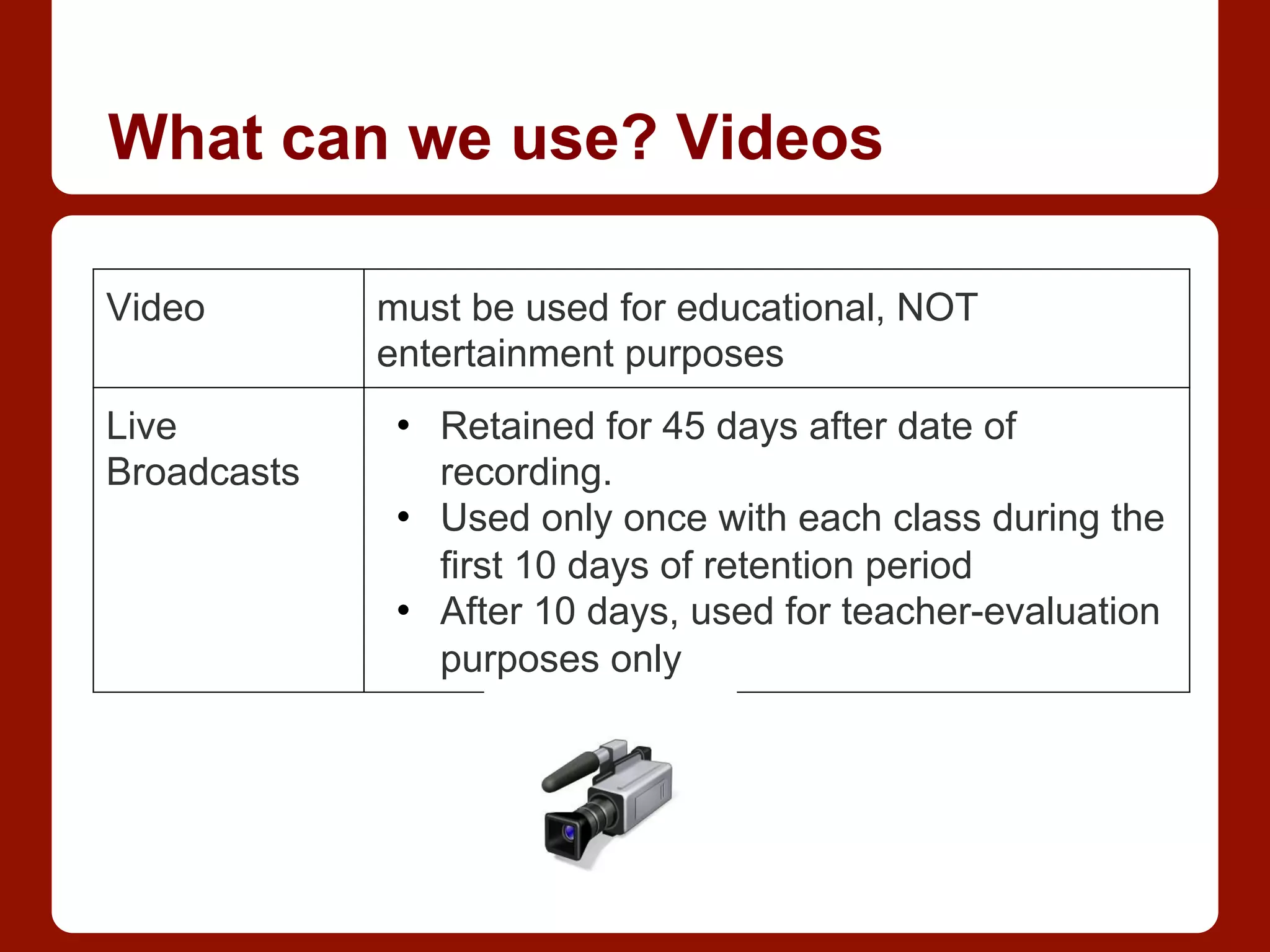 What can we use? Videos
Video must be used for educational, NOT
entertainment purposes
Live
Broadcasts
•  Retained for 45 days after date of
recording.
•  Used only once with each class during the
first 10 days of retention period
•  After 10 days, used for teacher-evaluation
purposes only
 