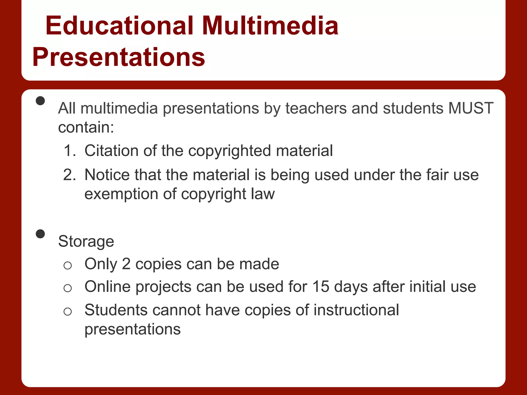Educational Multimedia
Presentations
•  All multimedia presentations by teachers and students MUST
contain:
1.  Citation of the copyrighted material
2.  Notice that the material is being used under the fair use
exemption of copyright law
•  Storage
o  Only 2 copies can be made
o  Online projects can be used for 15 days after initial use
o  Students cannot have copies of instructional
presentations
 