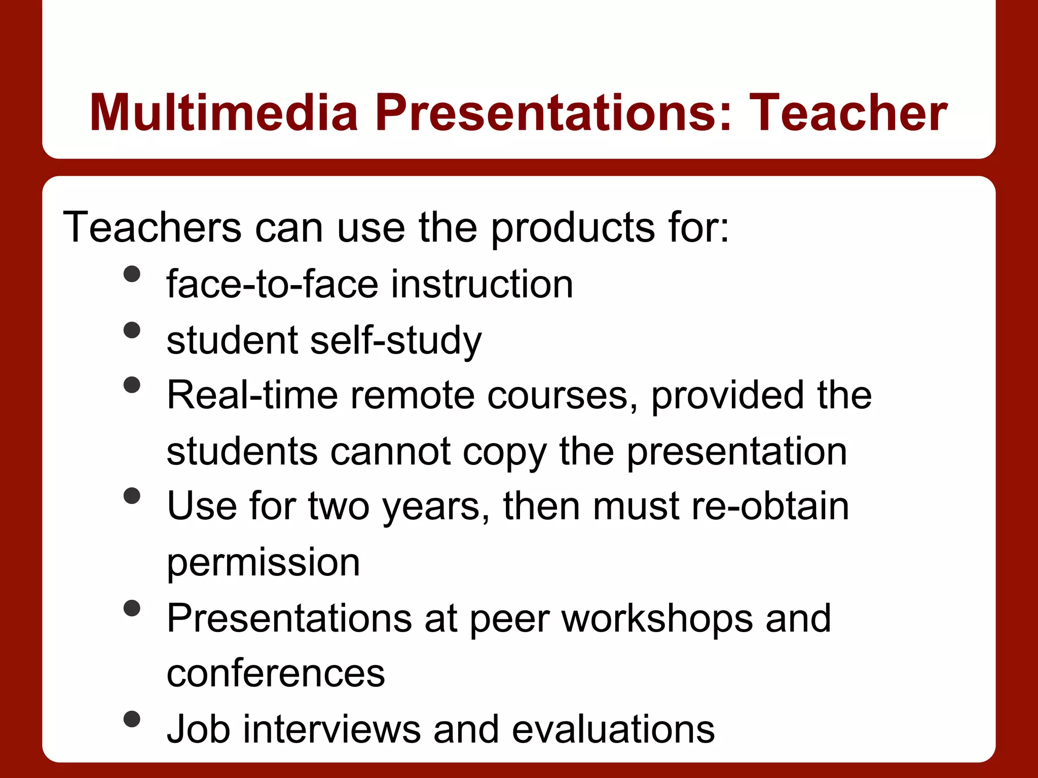 Multimedia Presentations: Teacher
Teachers can use the products for:
•  face-to-face instruction
•  student self-study
•  Real-time remote courses, provided the
students cannot copy the presentation
•  Use for two years, then must re-obtain
permission
•  Presentations at peer workshops and
conferences
•  Job interviews and evaluations
 