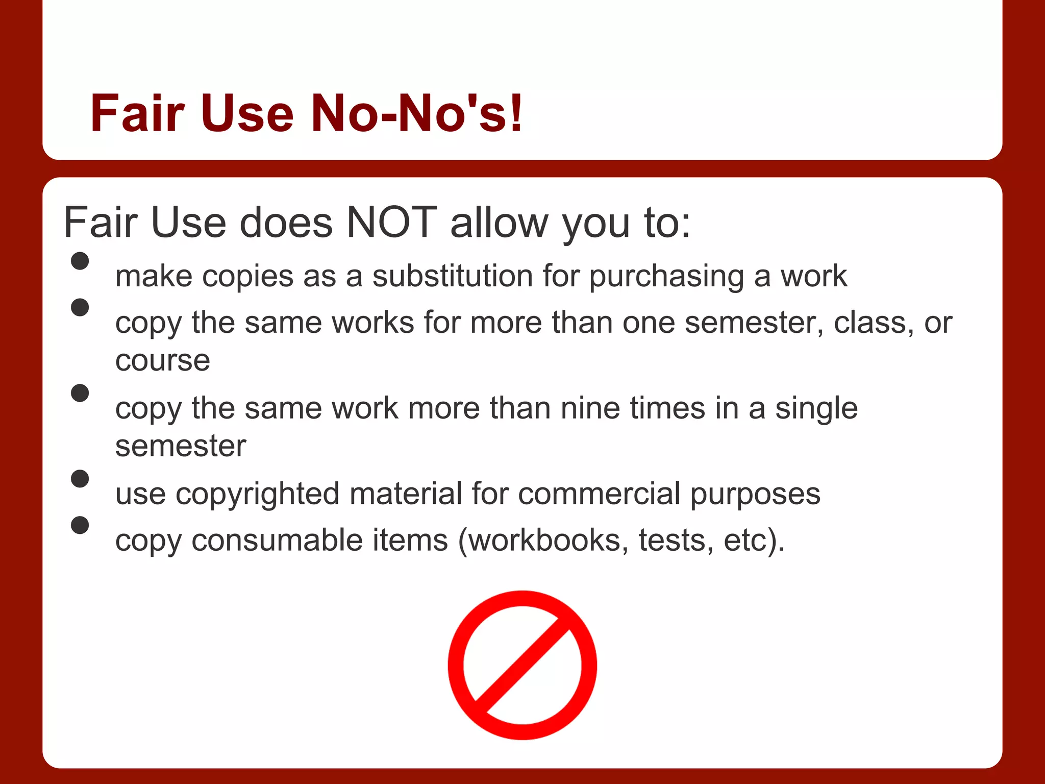 Fair Use No-No's!
Fair Use does NOT allow you to:
•  make copies as a substitution for purchasing a work
•  copy the same works for more than one semester, class, or
course
•  copy the same work more than nine times in a single
semester
•  use copyrighted material for commercial purposes
•  copy consumable items (workbooks, tests, etc).
 