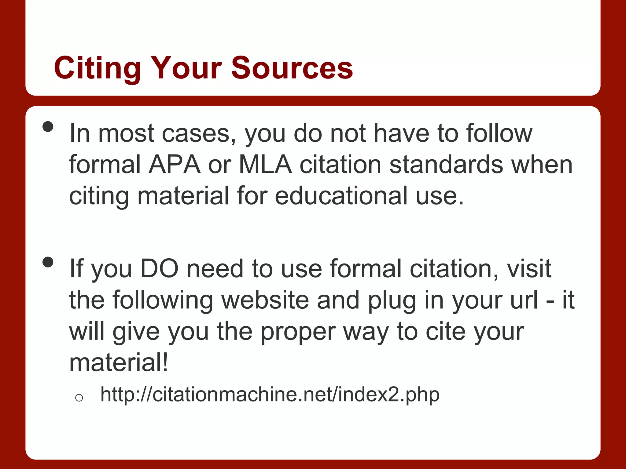 Citing Your Sources
•  In most cases, you do not have to follow
formal APA or MLA citation standards when
citing material for educational use.
•  If you DO need to use formal citation, visit
the following website and plug in your url - it
will give you the proper way to cite your
material!
o  http://citationmachine.net/index2.php
 