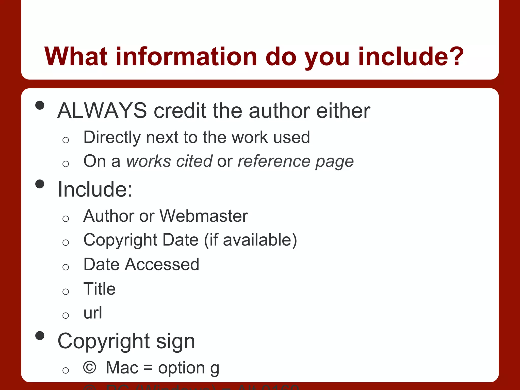 What information do you include?
•  ALWAYS credit the author either
o  Directly next to the work used
o  On a works cited or reference page
•  Include:
o  Author or Webmaster
o  Copyright Date (if available)
o  Date Accessed
o  Title
o  url
•  Copyright sign
o  © Mac = option g
 