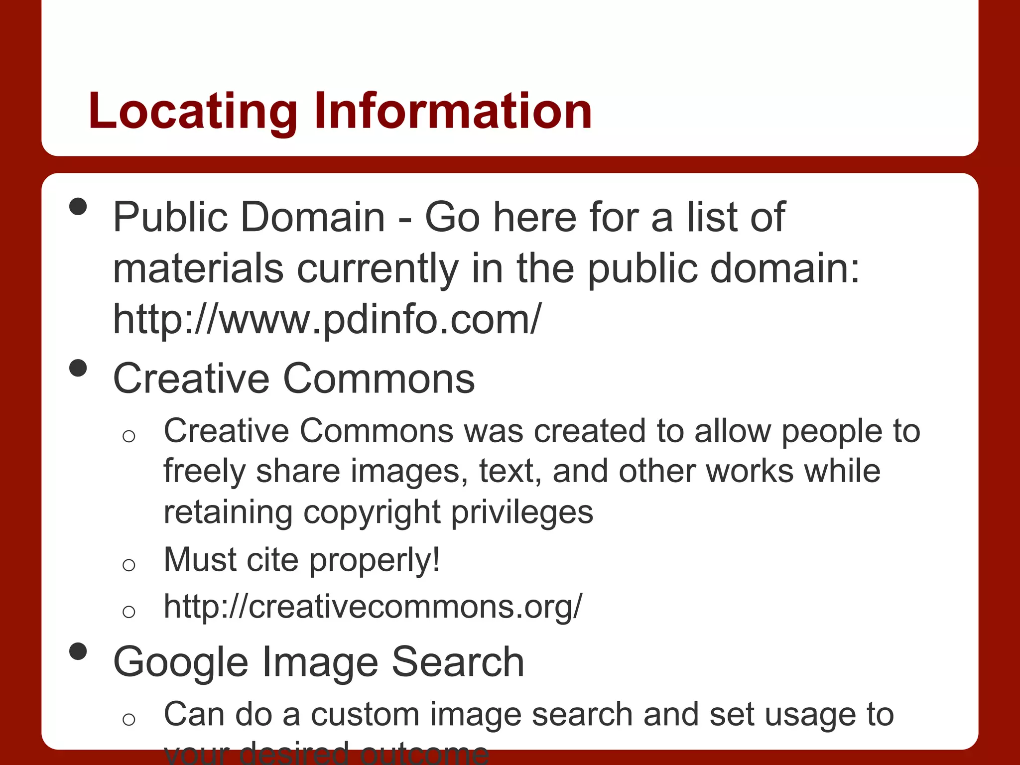 Locating Information
•  Public Domain - Go here for a list of
materials currently in the public domain:
http://www.pdinfo.com/
•  Creative Commons
o  Creative Commons was created to allow people to
freely share images, text, and other works while
retaining copyright privileges
o  Must cite properly!
o  http://creativecommons.org/
•  Google Image Search
o  Can do a custom image search and set usage to
 