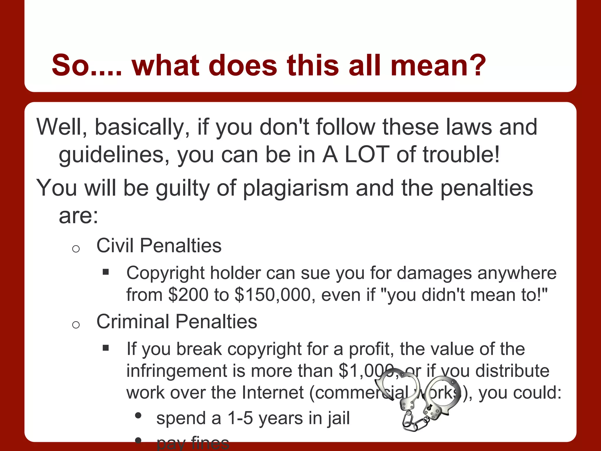 So.... what does this all mean?
Well, basically, if you don't follow these laws and
guidelines, you can be in A LOT of trouble!
You will be guilty of plagiarism and the penalties
are:
o  Civil Penalties
§  Copyright holder can sue you for damages anywhere
from $200 to $150,000, even if "you didn't mean to!"
o  Criminal Penalties
§  If you break copyright for a profit, the value of the
infringement is more than $1,000, or if you distribute
work over the Internet (commercial works), you could:
•  spend a 1-5 years in jail
•  pay fines
 