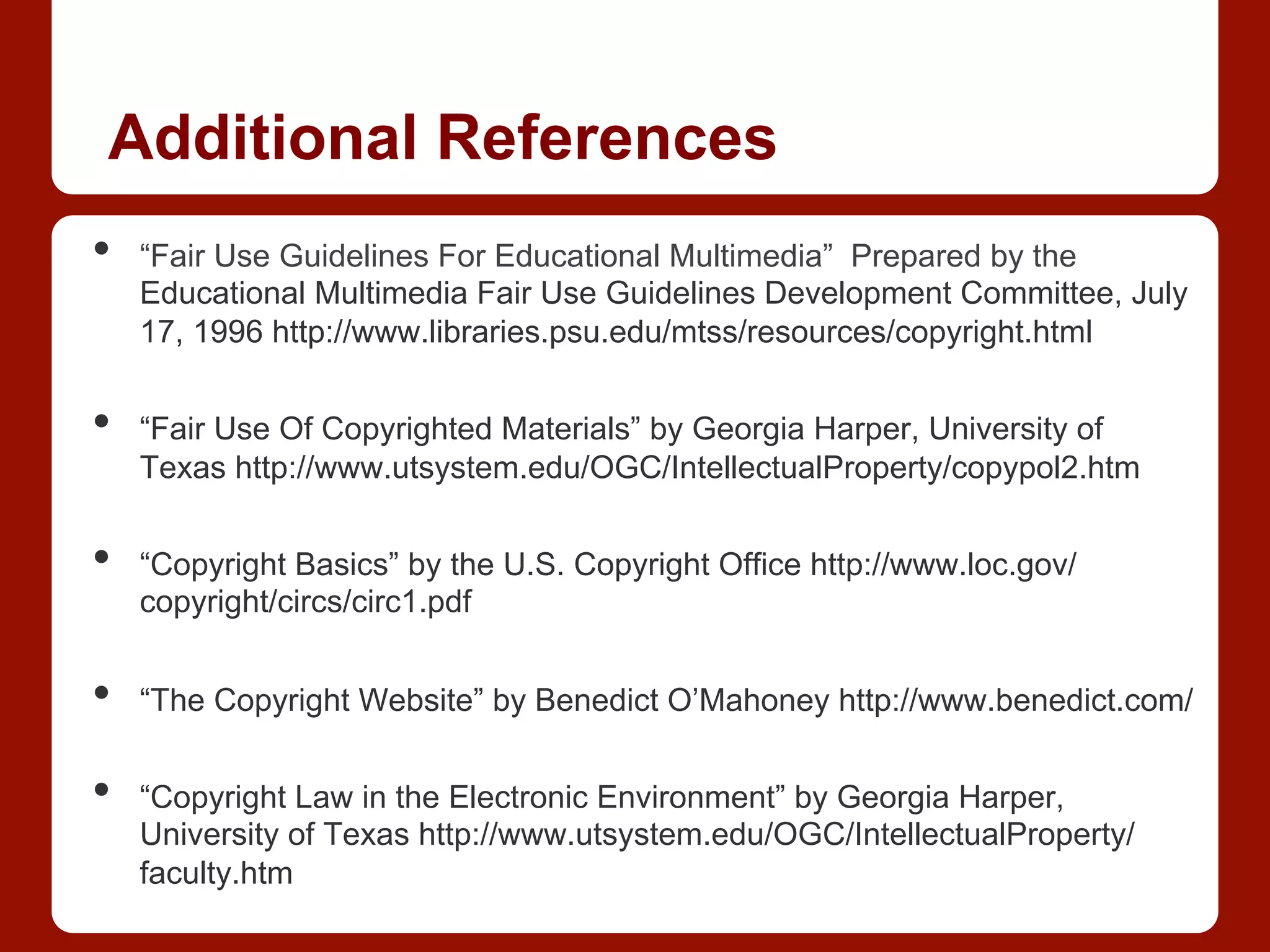 Additional References
•  “Fair Use Guidelines For Educational Multimedia” Prepared by the
Educational Multimedia Fair Use Guidelines Development Committee, July
17, 1996 http://www.libraries.psu.edu/mtss/resources/copyright.html
•  “Fair Use Of Copyrighted Materials” by Georgia Harper, University of
Texas http://www.utsystem.edu/OGC/IntellectualProperty/copypol2.htm
•  “Copyright Basics” by the U.S. Copyright Office http://www.loc.gov/
copyright/circs/circ1.pdf
•  “The Copyright Website” by Benedict O’Mahoney http://www.benedict.com/
•  “Copyright Law in the Electronic Environment” by Georgia Harper,
University of Texas http://www.utsystem.edu/OGC/IntellectualProperty/
faculty.htm
 