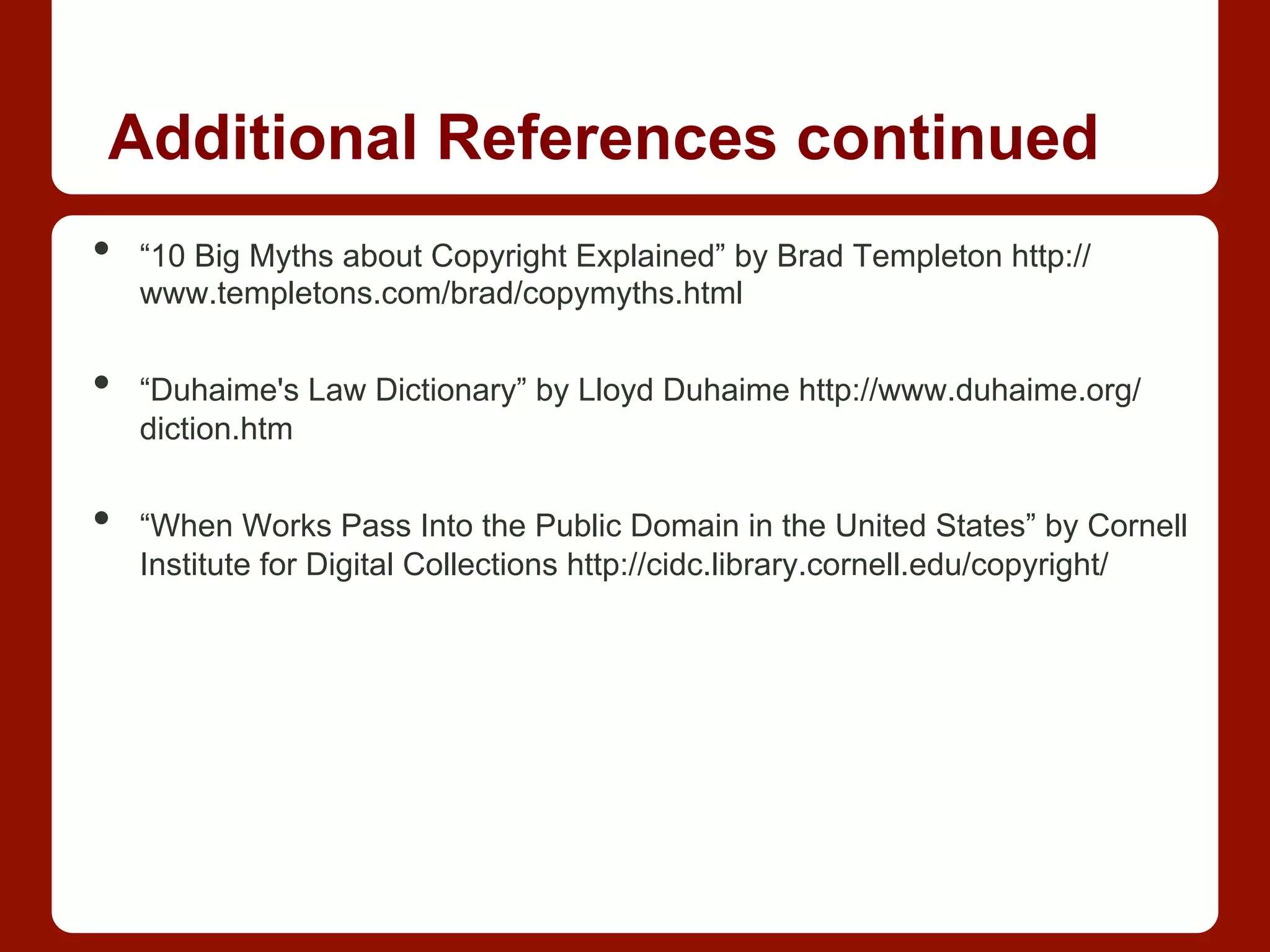 Additional References continued
•  “10 Big Myths about Copyright Explained” by Brad Templeton http://
www.templetons.com/brad/copymyths.html
•  “Duhaime's Law Dictionary” by Lloyd Duhaime http://www.duhaime.org/
diction.htm
•  “When Works Pass Into the Public Domain in the United States” by Cornell
Institute for Digital Collections http://cidc.library.cornell.edu/copyright/
 