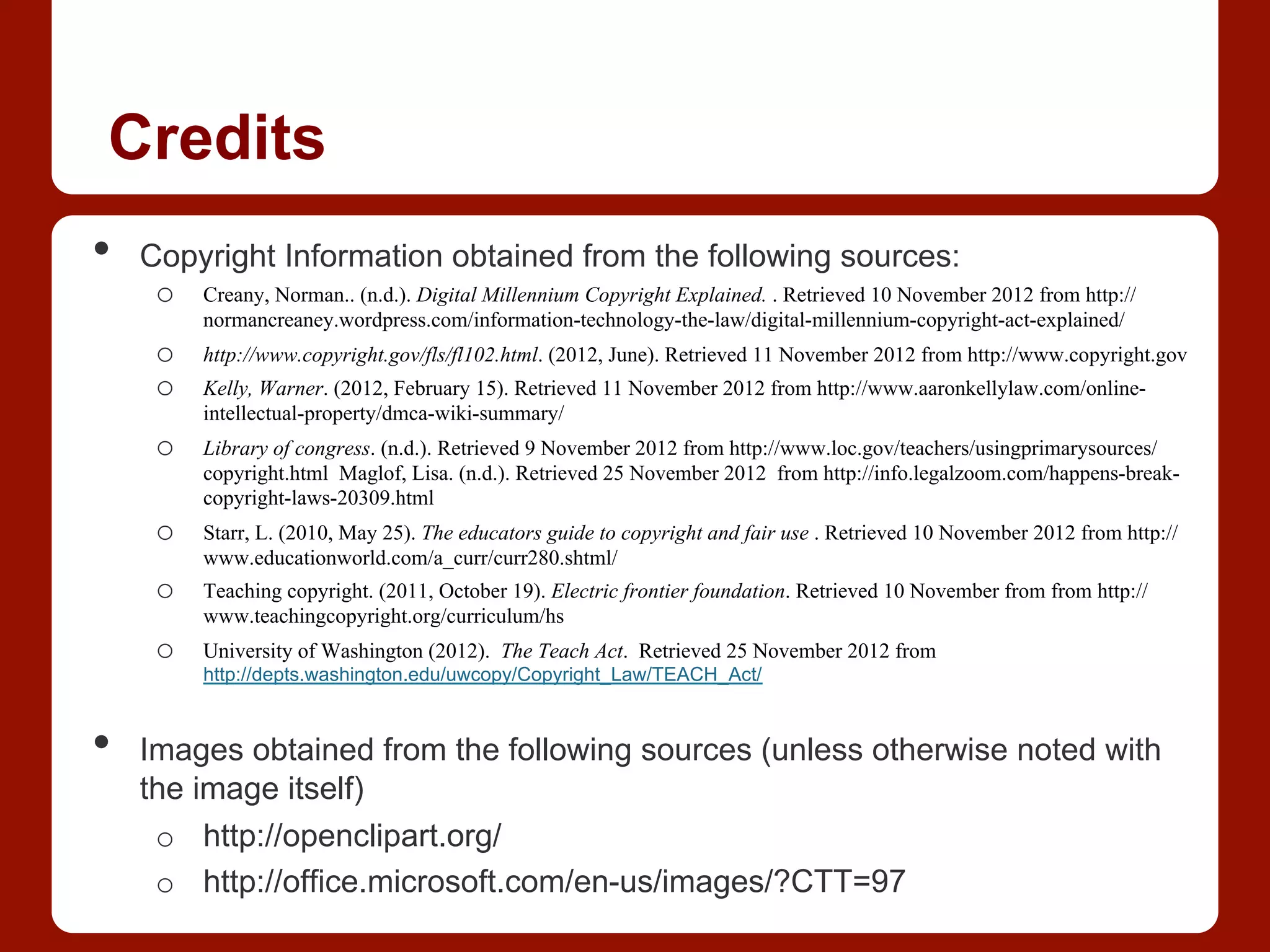 Credits
•  Copyright Information obtained from the following sources:
o  Creany, Norman.. (n.d.). Digital Millennium Copyright Explained. . Retrieved 10 November 2012 from http://
normancreaney.wordpress.com/information-technology-the-law/digital-millennium-copyright-act-explained/
o  http://www.copyright.gov/fls/fl102.html. (2012, June). Retrieved 11 November 2012 from http://www.copyright.gov
o  Kelly, Warner. (2012, February 15). Retrieved 11 November 2012 from http://www.aaronkellylaw.com/online-
intellectual-property/dmca-wiki-summary/
o  Library of congress. (n.d.). Retrieved 9 November 2012 from http://www.loc.gov/teachers/usingprimarysources/
copyright.html Maglof, Lisa. (n.d.). Retrieved 25 November 2012 from http://info.legalzoom.com/happens-break-
copyright-laws-20309.html
o  Starr, L. (2010, May 25). The educators guide to copyright and fair use . Retrieved 10 November 2012 from http://
www.educationworld.com/a_curr/curr280.shtml/
o  Teaching copyright. (2011, October 19). Electric frontier foundation. Retrieved 10 November from from http://
www.teachingcopyright.org/curriculum/hs
o  University of Washington (2012). The Teach Act. Retrieved 25 November 2012 from
http://depts.washington.edu/uwcopy/Copyright_Law/TEACH_Act/
•  Images obtained from the following sources (unless otherwise noted with
the image itself)
o  http://openclipart.org/
o  http://office.microsoft.com/en-us/images/?CTT=97
 