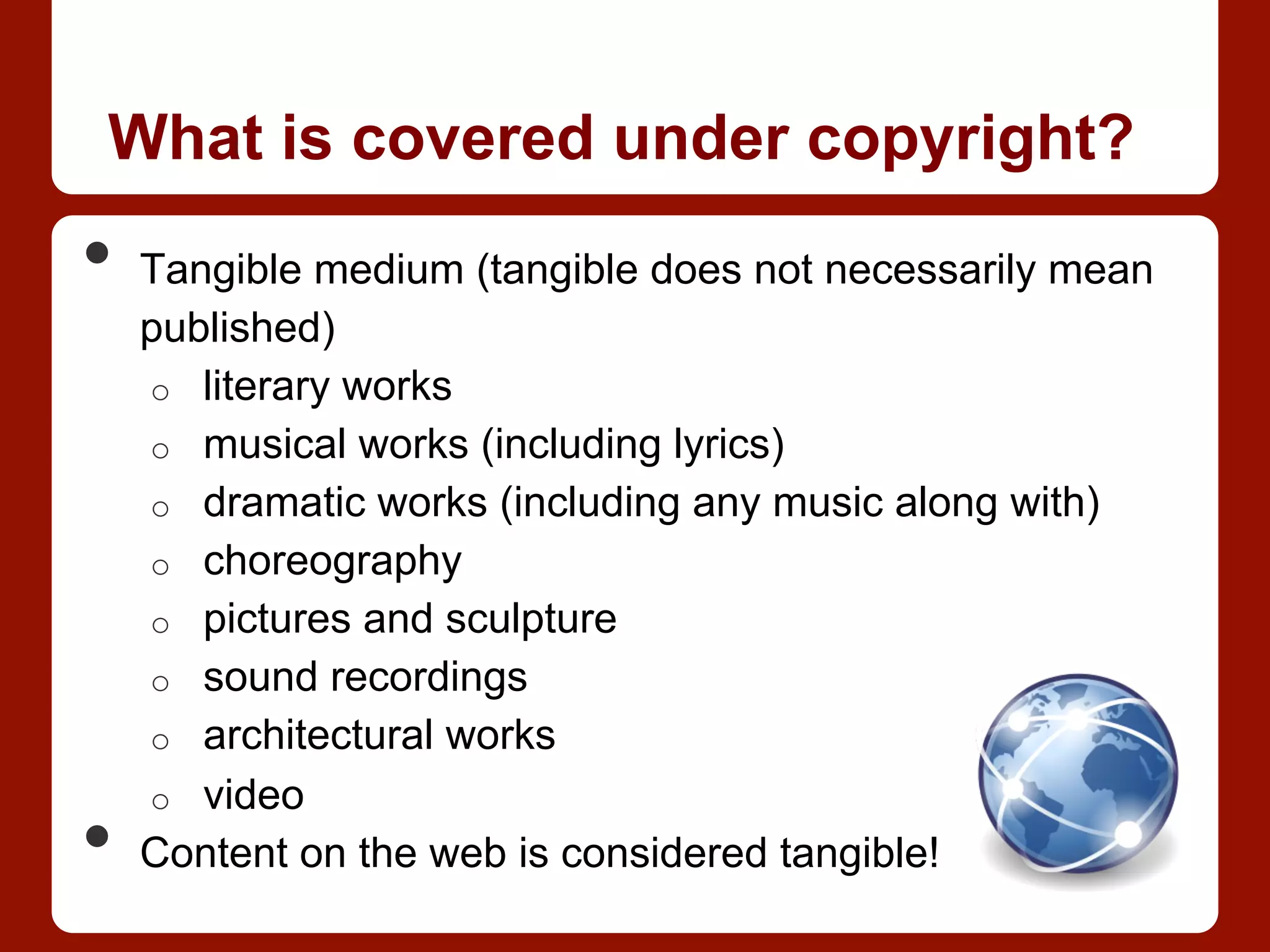 What is covered under copyright?
•  Tangible medium (tangible does not necessarily mean
published)
o  literary works
o  musical works (including lyrics)
o  dramatic works (including any music along with)
o  choreography
o  pictures and sculpture
o  sound recordings
o  architectural works
o  video
•  Content on the web is considered tangible!
 